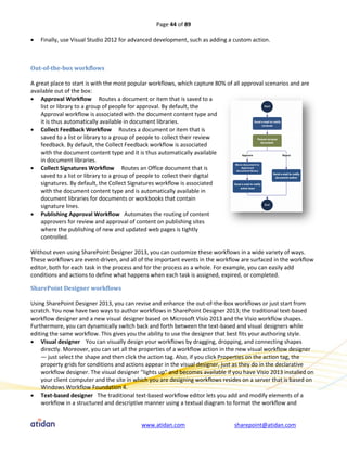 Page 44 of 89

   Finally, use Visual Studio 2012 for advanced development, such as adding a custom action.



Out-of-the-box workflows

A great place to start is with the most popular workflows, which capture 80% of all approval scenarios and are
available out of the box:
 Approval Workflow Routes a document or item that is saved to a
    list or library to a group of people for approval. By default, the
    Approval workflow is associated with the document content type and
    it is thus automatically available in document libraries.
 Collect Feedback Workflow Routes a document or item that is
    saved to a list or library to a group of people to collect their review
    feedback. By default, the Collect Feedback workflow is associated
    with the document content type and it is thus automatically available
    in document libraries.
 Collect Signatures Workflow Routes an Office document that is
    saved to a list or library to a group of people to collect their digital
    signatures. By default, the Collect Signatures workflow is associated
    with the document content type and is automatically available in
    document libraries for documents or workbooks that contain
    signature lines.
 Publishing Approval Workflow Automates the routing of content
    approvers for review and approval of content on publishing sites
    where the publishing of new and updated web pages is tightly
    controlled.

Without even using SharePoint Designer 2013, you can customize these workflows in a wide variety of ways.
These workflows are event-driven, and all of the important events in the workflow are surfaced in the workflow
editor, both for each task in the process and for the process as a whole. For example, you can easily add
conditions and actions to define what happens when each task is assigned, expired, or completed.

SharePoint Designer workflows

Using SharePoint Designer 2013, you can revise and enhance the out-of-the-box workflows or just start from
scratch. You now have two ways to author workflows in SharePoint Designer 2013; the traditional text-based
workflow designer and a new visual designer based on Microsoft Visio 2013 and the Visio workflow shapes.
Furthermore, you can dynamically switch back and forth between the text-based and visual designers while
editing the same workflow. This gives you the ability to use the designer that best fits your authoring style.
 Visual designer You can visually design your workflows by dragging, dropping, and connecting shapes
    directly. Moreover, you can set all the properties of a workflow action in the new visual workflow designer
    — just select the shape and then click the action tag. Also, if you click Properties on the action tag, the
    property grids for conditions and actions appear in the visual designer, just as they do in the declarative
    workflow designer. The visual designer "lights up" and becomes available if you have Visio 2013 installed on
    your client computer and the site in which you are designing workflows resides on a server that is based on
    Windows Workflow Foundation 4.
 Text-based designer The traditional text-based workflow editor lets you add and modify elements of a
    workflow in a structured and descriptive manner using a textual diagram to format the workflow and


                                           www.atidan.com                       sharepoint@atidan.com
 