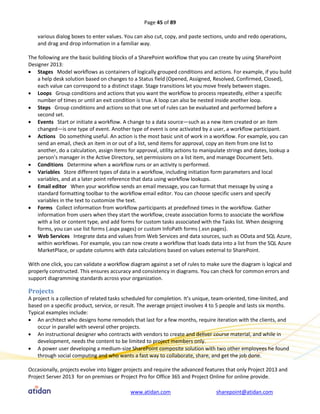 Page 45 of 89

    various dialog boxes to enter values. You can also cut, copy, and paste sections, undo and redo operations,
    and drag and drop information in a familiar way.

The following are the basic building blocks of a SharePoint workflow that you can create by using SharePoint
Designer 2013:
 Stages Model workflows as containers of logically grouped conditions and actions. For example, if you build
    a help desk solution based on changes to a Status field (Opened, Assigned, Resolved, Confirmed, Closed),
    each value can correspond to a distinct stage. Stage transitions let you move freely between stages.
 Loops Group conditions and actions that you want the workflow to process repeatedly, either a specific
    number of times or until an exit condition is true. A loop can also be nested inside another loop.
 Steps Group conditions and actions so that one set of rules can be evaluated and performed before a
    second set.
 Events Start or initiate a workflow. A change to a data source—such as a new item created or an item
    changed—is one type of event. Another type of event is one activated by a user, a workflow participant.
 Actions Do something useful. An action is the most basic unit of work in a workflow. For example, you can
    send an email, check an item in or out of a list, send items for approval, copy an item from one list to
    another, do a calculation, assign items for approval, utility actions to manipulate strings and dates, lookup a
    person’s manager in the Active Directory, set permissions on a list item, and manage Document Sets.
 Conditions Determine when a workflow runs or an activity is performed.
 Variables Store different types of data in a workflow, including initiation form parameters and local
    variables, and at a later point reference that data using workflow lookups.
 Email editor When your workflow sends an email message, you can format that message by using a
    standard formatting toolbar to the workflow email editor. You can choose specific users and specify
    variables in the text to customize the text.
 Forms Collect information from workflow participants at predefined times in the workflow. Gather
    information from users when they start the workflow, create association forms to associate the workflow
    with a list or content type, and add forms for custom tasks associated with the Tasks list. When designing
    forms, you can use list forms (.aspx pages) or custom InfoPath forms (.xsn pages).
 Web Services Integrate data and values from Web Services and data sources, such as OData and SQL Azure,
    within workflows. For example, you can now create a workflow that loads data into a list from the SQL Azure
    MarketPlace, or update columns with data calculations based on values external to SharePoint.

With one click, you can validate a workflow diagram against a set of rules to make sure the diagram is logical and
properly constructed. This ensures accuracy and consistency in diagrams. You can check for common errors and
support diagramming standards across your organization.

Projects
A project is a collection of related tasks scheduled for completion. It’s unique, team-oriented, time-limited, and
based on a specific product, service, or result. The average project involves 4 to 5 people and lasts six months.
Typical examples include:
 An architect who designs home remodels that last for a few months, require iteration with the clients, and
    occur in parallel with several other projects.
 An instructional designer who contracts with vendors to create and deliver course material, and while in
    development, needs the content to be limited to project members only.
 A power user developing a medium-size SharePoint composite solution with two other employees he found
    through social computing and who wants a fast way to collaborate, share, and get the job done.

Occasionally, projects evolve into bigger projects and require the advanced features that only Project 2013 and
Project Server 2013 for on premises or Project Pro for Office 365 and Project Online for online provide.

                                            www.atidan.com                        sharepoint@atidan.com
 