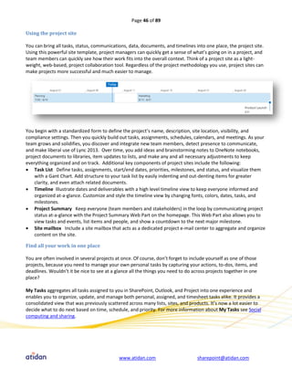 Page 46 of 89

Using the project site

You can bring all tasks, status, communications, data, documents, and timelines into one place, the project site.
Using this powerful site template, project managers can quickly get a sense of what’s going on in a project, and
team members can quickly see how their work fits into the overall context. Think of a project site as a light-
weight, web-based, project collaboration tool. Regardless of the project methodology you use, project sites can
make projects more successful and much easier to manage.




You begin with a standardized form to define the project’s name, description, site location, visibility, and
compliance settings. Then you quickly build out tasks, assignments, schedules, calendars, and meetings. As your
team grows and solidifies, you discover and integrate new team members, detect presence to communicate,
and make liberal use of Lync 2013. Over time, you add ideas and brainstorming notes to OneNote notebooks,
project documents to libraries, item updates to lists, and make any and all necessary adjustments to keep
everything organized and on track. Additional key components of project sites include the following:
 Task List Define tasks, assignments, start/end dates, priorities, milestones, and status, and visualize them
    with a Gant Chart. Add structure to your task list by easily indenting and out-denting items for greater
    clarity, and even attach related documents.
 Timeline Illustrate dates and deliverables with a high level timeline view to keep everyone informed and
    organized at-a-glance. Customize and style the timeline view by changing fonts, colors, dates, tasks, and
    milestones.
 Project Summary Keep everyone (team members and stakeholders) in the loop by communicating project
    status at-a-glance with the Project Summary Web Part on the homepage. This Web Part also allows you to
    view tasks and events, list items and people, and show a countdown to the next major milestone.
 Site mailbox Include a site mailbox that acts as a dedicated project e-mail center to aggregate and organize
    content on the site.

Find all your work in one place

You are often involved in several projects at once. Of course, don’t forget to include yourself as one of those
projects, because you need to manage your own personal tasks by capturing your actions, to-dos, items, and
deadlines. Wouldn’t it be nice to see at a glance all the things you need to do across projects together in one
place?

My Tasks aggregates all tasks assigned to you in SharePoint, Outlook, and Project into one experience and
enables you to organize, update, and manage both personal, assigned, and timesheet tasks alike. It provides a
consolidated view that was previously scattered across many lists, sites, and products. It’s now a lot easier to
decide what to do next based on time, schedule, and priority. For more information about My Tasks see Social
computing and sharing.




                                            www.atidan.com                        sharepoint@atidan.com
 