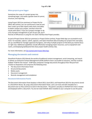 Page 47 of 89

When projects grow bigger

Sometimes the scope of a project grows into
something larger, and needs a greater level of control,
structure, and reporting.

Using Project 2013 (on premises) or Project Pro for
Office 365 (online), you can synchronize a task list and
then create up-to-date reports with charts and tables
to better analyze your project, and then share the
results with others. If you are a project manager or do
a lot of project management as part of your job, you’ll
find lots of efficiencies in using the rich client interface that Project provides.

As part of Project Server 2013 (on premises) or Project Online (online), Project Web App can accomplish much
more. For example, capture, submit, approve, and reject timesheet data (including non-project time and tasks),
set up a workflow for manager approval of progress, and rollup multiple projects to find what you need to focus
on right now. Additional capabilities include effectively managing project resources, such as equipment and
rooms, and displaying dashboards that show project health and key risks.

For more information, see Get started with Project Web App.

Managing documents and content

SharePoint Products 2013 blends the worlds of traditional content management, social computing, and search
to deliver an Enterprise Content Management (ECM) platform that is accessible to everyone, and that could be
dubbed “ECM for the masses”. ECM helps companies manage documents throughout their lifecycle from
creation to disposition and comprises the following areas:
 The Document Information Panel
 Structured documents
 Media assets
 Document management
 Records management and compliance

Document Information Panels

The Document Information Panel displays in Word 2013, Excel 2013, and PowerPoint 2013 for documents stored
in a SharePoint library. By using a Document Information Panel, users can track and edit metadata for a
document even as they continue to work in the document. The panel is actually an InfoPath form that is hosted
and displayed within a document. You do not need InfoPath 2013 installed on your computer to see the panel,




                                               www.atidan.com                         sharepoint@atidan.com
 