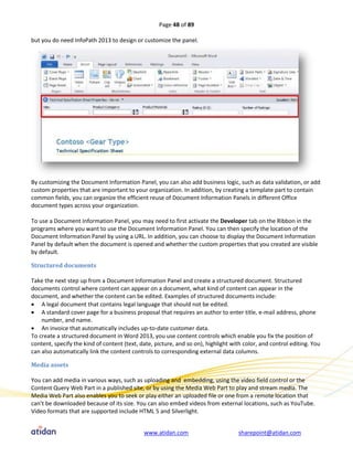 Page 48 of 89

but you do need InfoPath 2013 to design or customize the panel.




By customizing the Document Information Panel, you can also add business logic, such as data validation, or add
custom properties that are important to your organization. In addition, by creating a template part to contain
common fields, you can organize the efficient reuse of Document Information Panels in different Office
document types across your organization.

To use a Document Information Panel, you may need to first activate the Developer tab on the Ribbon in the
programs where you want to use the Document Information Panel. You can then specify the location of the
Document Information Panel by using a URL. In addition, you can choose to display the Document Information
Panel by default when the document is opened and whether the custom properties that you created are visible
by default.

Structured documents

Take the next step up from a Document Information Panel and create a structured document. Structured
documents control where content can appear on a document, what kind of content can appear in the
document, and whether the content can be edited. Examples of structured documents include:
 A legal document that contains legal language that should not be edited.
 A standard cover page for a business proposal that requires an author to enter title, e-mail address, phone
    number, and name.
 An invoice that automatically includes up-to-date customer data.
To create a structured document in Word 2013, you use content controls which enable you fix the position of
content, specify the kind of content (text, date, picture, and so on), highlight with color, and control editing. You
can also automatically link the content controls to corresponding external data columns.

Media assets

You can add media in various ways, such as uploading and embedding, using the video field control or the
Content Query Web Part in a published site, or by using the Media Web Part to play and stream media. The
Media Web Part also enables you to seek or play either an uploaded file or one from a remote location that
can’t be downloaded because of its size. You can also embed videos from external locations, such as YouTube.
Video formats that are supported include HTML 5 and Silverlight.


                                             www.atidan.com                        sharepoint@atidan.com
 
