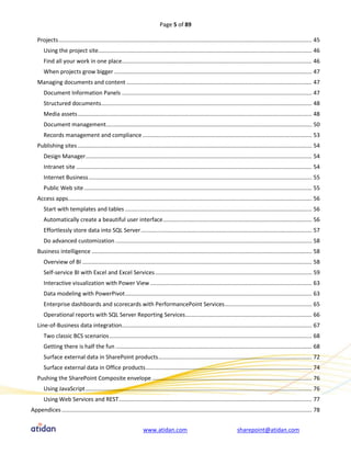 Page 5 of 89

   Projects ................................................................................................................................................................ 45
       Using the project site....................................................................................................................................... 46
       Find all your work in one place........................................................................................................................ 46
       When projects grow bigger ............................................................................................................................. 47
   Managing documents and content ..................................................................................................................... 47
       Document Information Panels ........................................................................................................................ 47
       Structured documents ..................................................................................................................................... 48
       Media assets .................................................................................................................................................... 48
       Document management.................................................................................................................................. 50
       Records management and compliance ........................................................................................................... 53
   Publishing sites .................................................................................................................................................... 54
       Design Manager............................................................................................................................................... 54
       Intranet site ..................................................................................................................................................... 54
       Internet Business ............................................................................................................................................. 55
       Public Web site ................................................................................................................................................ 55
   Access apps.......................................................................................................................................................... 56
       Start with templates and tables ...................................................................................................................... 56
       Automatically create a beautiful user interface .............................................................................................. 56
       Effortlessly store data into SQL Server ............................................................................................................ 57
       Do advanced customization ............................................................................................................................ 58
   Business intelligence ........................................................................................................................................... 58
       Overview of BI ................................................................................................................................................. 58
       Self-service BI with Excel and Excel Services ................................................................................................... 59
       Interactive visualization with Power View ...................................................................................................... 63
       Data modeling with PowerPivot ...................................................................................................................... 63
       Enterprise dashboards and scorecards with PerformancePoint Services ....................................................... 65
       Operational reports with SQL Server Reporting Services................................................................................ 66
   Line-of-Business data integration........................................................................................................................ 67
       Two classic BCS scenarios ................................................................................................................................ 68
       Getting there is half the fun ............................................................................................................................ 68
       Surface external data in SharePoint products ................................................................................................. 72
       Surface external data in Office products ......................................................................................................... 74
   Pushing the SharePoint Composite envelope ..................................................................................................... 76
       Using JavaScript ............................................................................................................................................... 76
       Using Web Services and REST .......................................................................................................................... 77
Appendices .............................................................................................................................................................. 78


                                                                   www.atidan.com                                           sharepoint@atidan.com
 