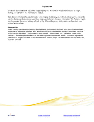 Page 52 of 89

created in response to each request for proposal (RFP), or a standard set of documents related to design,
testing, and fabrication of a manufactured product.

Each Document Set also has a customizable welcome page that displays shared metadata properties and can be
used to display standard processes, workflow stages, and other set of related information. This Welcome Page is
configurable per Document Set type defined, so that different Document Set templates can have their own
unique Welcome Page.

Document IDs
In any content management repository or collaboration environment, content is often reorganized or moved.
Hyperlinks to documents no longer work, which causes frustration and loss of efficiency. Document IDs are a
way to assigns documents a unique identification number. Each document has a “permalink” based on its
unique ID, which lets people retrieve the document regardless of where it is within a SharePoint deployment.
The ability to assign a document a unique identification number people can use to retrieve the document later,
even if it is moved.




                                           www.atidan.com                       sharepoint@atidan.com
 