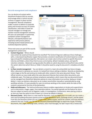 Page 53 of 89

Records management and compliance

You can declare all content within
SharePoint Products 2013 as records,
and manage either a central records
archive or support in-place records
management. Records compliance
makes it easier to adhere to corporate
policy and increase accuracy of content
classification, and makes it easier for
records managers to manage and
monitor records management solutions.
All users can participate in a governed,
compliant content management
lifecycle, and expertly balance user
experience with process policies,
including location-based policies and
multisite disposition policies.

Three main areas are part of the records
management content area.
 Content Organizer Where should
    new content be saved and how should it be classified? The Content Organizer addresses these challenges
    with, a rules-based classification engine that promotes consistent classification of content based on content
    type and specific metadata properties. Site owners can create rules to drive content to specific Document
    Libraries and folders, where they inherit access control policy, default metadata values, and specific
    retention schedules. Advanced routing provides the ability to submit documents to SharePoint sites and let
    the system determine which library or folder it should be saved to using the document’s metadata and other
    rules.
 In-Place records management You can declare a record in a team site and prohibit any future changes.
    After a document is declared as a record, it is locked from future editing or deletion. Records are denoted by
    a lock image on the file and continue to reside with other content in the same document library. These
    official records can now reside within the same document libraries that contain other documents users
    collaborate upon. This helps you achieve compliance everywhere, which means that any document/record
    can be managed from SharePoint Retention policies to move information to an archive, backup or simply
    delete it. Users can declare a document as an in-place record either manually or automatically by using
    workflow activities. It’s even possible for users to continue working on the content while the state of the
    content is preserved at the time of the declaration.
 Holds and eDiscovery The Hold and eDiscovery feature enables organizations to locate and suspend items
    such as documents, images, pages, from expiration policies. You would typically use this feature for items
    that are subject to events such as litigation, audits, or investigations. Furthermore, when placing a hold on
    an item you have the option to lock it down so it cannot be edited or deleted.
 Discovery Center When there is a new need for discovery, such as a legal case or an audit, you can create a
    new case by building eDiscovery queries across multiple SharePoint farms, Exchange servers, and file shares.
    From this one Discovery Center you can create a case, define a query, search for content, and track statistics
    related to the case. Finally, you can use the Discovery Download Manager to export the results, including
    documents, lists, pages, Exchange tasks, contacts, and e-mail messages, for later import into a review tool.




                                            www.atidan.com                       sharepoint@atidan.com
 