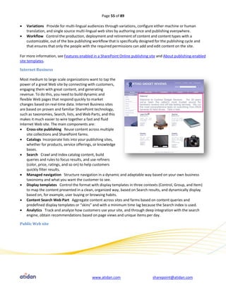 Page 55 of 89

   Variations Provide for multi-lingual audiences through variations, configure either machine or human
    translation, and single source multi-lingual web sites by authoring once and publishing everywhere.
   Workflow Control the production, deployment and retirement of content and content types with a
    customizable, out of the box publishing workflow that is specifically designed for the publishing cycle and
    that ensures that only the people with the required permissions can add and edit content on the site.

For more information, see Features enabled in a SharePoint Online publishing site and About publishing-enabled
site templates.

Internet Business

Most medium to large scale organizations want to tap the
power of a great Web site by connecting with customers,
engaging them with great content, and generating
revenue. To do this, you need to build dynamic and
flexible Web pages that respond quickly to market
changes based on real-time data. Internet Business sites
are based on proven and familiar SharePoint technology,
such as taxonomies, Search, lists, and Web Parts, and this
makes it much easier to wire together a fast and fluid
Internet Web site. The main components are:
 Cross-site publishing Reuse content across multiple
     site collections and SharePoint farms.
 Catalogs Incorporate lists into your publishing sites,
     whether for products, service offerings, or knowledge
     bases.
 Search Crawl and index catalog content, build
     queries and rules to focus results, and use refiners
     (color, price, ratings, and so on) to help customers
     quickly filter results.
 Managed navigation Structure navigation in a dynamic and adaptable way based on your own business
     taxonomy and what you want the customer to see.
 Display templates Control the format with display templates in three contexts (Control, Group, and Item)
     to map the content presented in a clean, organized way, based on Search results, and dynamically display
     based on, for example, user buying or browsing habits.
 Content Search Web Part Aggregate content across sites and farms based on content queries and
     predefined display templates or “skins” and with a minimum time lag because the Search index is used.
 Analytics Track and analyze how customers use your site, and through deep integration with the search
     engine, obtain recommendations based on page views and unique items per day.

Public Web site




                                            www.atidan.com                       sharepoint@atidan.com
 