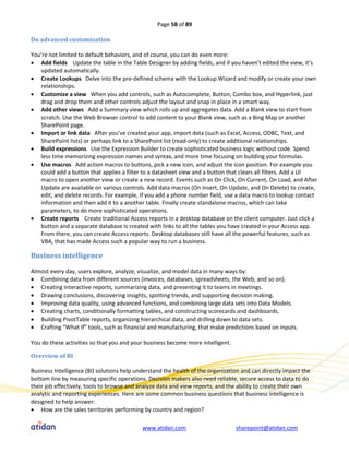 Page 58 of 89

Do advanced customization

You’re not limited to default behaviors, and of course, you can do even more:
 Add fields Update the table in the Table Designer by adding fields, and if you haven't edited the view, it’s
   updated automatically.
 Create Lookups Delve into the pre-defined schema with the Lookup Wizard and modify or create your own
   relationships.
 Customize a view When you add controls, such as Autocomplete, Button, Combo box, and Hyperlink, just
   drag and drop them and other controls adjust the layout and snap in place in a smart way.
 Add other views Add a Summary view which rolls up and aggregates data. Add a Blank view to start from
   scratch. Use the Web Browser control to add content to your Blank view, such as a Bing Map or another
   SharePoint page.
 Import or link data After you’ve created your app, import data (such as Excel, Access, ODBC, Text, and
   SharePoint lists) or perhaps link to a SharePoint list (read-only) to create additional relationships.
 Build expressions Use the Expression Builder to create sophisticated business logic without code. Spend
   less time memorizing expression names and syntax, and more time focusing on building your formulas.
 Use macros Add action macros to buttons, pick a new icon, and adjust the icon position. For example you
   could add a button that applies a filter to a datasheet view and a button that clears all filters. Add a UI
   macro to open another view or create a new record. Events such as On Click, On Current, On Load, and After
   Update are available on various controls. Add data macros (On Insert, On Update, and On Delete) to create,
   edit, and delete records. For example, If you add a phone number field, use a data macro to lookup contact
   information and then add it to a another table. Finally create standalone macros, which can take
   parameters, to do more sophisticated operations.
 Create reports Create traditional Access reports in a desktop database on the client computer. Just click a
   button and a separate database is created with links to all the tables you have created in your Access app.
   From there, you can create Access reports. Desktop databases still have all the powerful features, such as
   VBA, that has made Access such a popular way to run a business.

Business intelligence

Almost every day, users explore, analyze, visualize, and model data in many ways by:
 Combining data from different sources (invoices, databases, spreadsheets, the Web, and so on).
 Creating interactive reports, summarizing data, and presenting it to teams in meetings.
 Drawing conclusions, discovering insights, spotting trends, and supporting decision making.
 Improving data quality, using advanced functions, and combining large data sets into Data Models.
 Creating charts, conditionally formatting tables, and constructing scorecards and dashboards.
 Building PivotTable reports, organizing hierarchical data, and drilling down to data sets.
 Crafting “What If” tools, such as financial and manufacturing, that make predictions based on inputs.

You do these activities so that you and your business become more intelligent.

Overview of BI

Business Intelligence (BI) solutions help understand the health of the organization and can directly impact the
bottom line by measuring specific operations. Decision makers also need reliable, secure access to data to do
their job effectively, tools to browse and analyze data and view reports, and the ability to create their own
analytic and reporting experiences. Here are some common business questions that business intelligence is
designed to help answer:
 How are the sales territories performing by country and region?

                                            www.atidan.com                       sharepoint@atidan.com
 