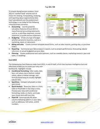 Page 60 of 89

To anyone doing business analysis, Excel
2013 is “comfort food” and the tool of
choice for viewing, manipulating, analyzing,
and reporting about organizational data.
Excel spreadsheets are the predominant
technology in use today for the following
critical business scenarios:
 Accounting Use the powerful
     calculation features of Excel 2013 in
     many financial accounting statements,
     such as, a cash-flow statement, income
     statement, or profit and loss statement.
 Budgeting Create any type of budget,
     whether personal or business, such as a
     marketing, event, or retirement.
 Billing and sales Create common template-based forms, such as sales invoices, packing slips, or purchase
     orders.
 Reporting Summarize your data analysis in reports, such as project performance, forecasting, tabular
     reference, or actual-budgeted-variance data.
 Planning Create professional and useful planners, such as a weekly classes, marketing research, year-end
     taxes, or weddings.

Excel 2013

The following key Excel features make Excel 2013, in and of itself, a first-class business intelligence tool and
effectively enable you to create your very own
dashboards. Highlights include:
 Conditional formatting Color scales, data
    bars, cell values, top or bottom ranked
    values, above or below average, and
    formula-based ways to visually highlight
    tabular data.
 Sparklines Compact cell graphs to help
    spot trends.
 Quick Analysis Show your data in a chart,
    table or PivotTable in two steps or less.
    Preview your data with conditional
    formatting, totals, or charts, and make
    your choice stick with one click.
 Flash Fill Automatically fills down
    columns following patterns in your data,
    such as addresses, full names, and ID
    numbers.




                                             www.atidan.com                         sharepoint@atidan.com
 