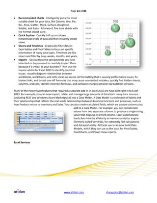 Page 61 of 89

   Recommended charts Intelligently picks the most
    suitable chart for your data, like Column, Line, Pie,
    Bar, Area, Scatter, Stock, Surface, Doughnut,
    Bubble, and Radar. Afterword, fine tune charts with
    the Format object pane.
   Quick Explore Quickly drill up and down
    hierarchical levels of data and then instantly create
    views.
   Slicers and Timelines Graphically filter data in
    Excel tables and PivotTables to focus on specific
    information of many data types. Timelines are like
    slicers and filter by days, weeks, months, and years.
   Inquire Do you trust the spreadsheets you have
    inherited or do you need to carefully inspect them
    because it’s critical to your business? Then use the
    Inquire add-in for Excel 2013 to identify potential
    issues: visually diagram relationships between
    workbooks, worksheets, and cells; clean up excess cell formatting that is causing performance issues; fix
    broken links, and detect one-off formulas that may cause unintended mistakes; quickly find hidden sheets,
    columns, and cells; identify incorrect formulas, and compare changes between spreadsheet versions.

Many of the PowerPivot features that required a separate add-in in Excel 2010 are now built right in to Excel
2013. For example, you can now import, relate, and manage large amounts of data from many data sources
(including REST and Windows Azure Marketplace) into a Data Model. A Data Model is a collection of tables and
their relationships that reflects the real-world relationships between business functions and processes, such as
how Products relate to Inventory and Sales. You can also create calculated fields, which are custom columns you
                                                        add to a Data Model. For example, you can concatenate
                                                        values from two separate columns to produce a single string
                                                        value that displays in a third column. Excel automatically
                                                        loads data into the xVelocity in-memory analytics engine
                                                        (formerly called VertiPaq), for extremely fast calculations
                                                        and data portability. All Excel users can now build Data
                                                        Models, which they can use as the basis for PivotTables,
                                                        PivotCharts, and Power View reports.


Excel Services




                                            www.atidan.com                        sharepoint@atidan.com
 