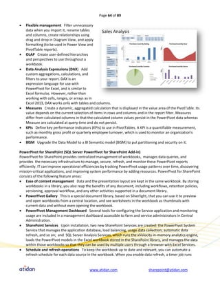 Page 64 of 89

   Flexible management Filter unnecessary
    data when you import it, rename tables
    and columns, create relationships using
    drag and drop in Diagram View, and apply
    formatting (to be used in Power View and
    PivotTable reports).
   OLAP Create user-defined hierarchies
    and perspectives to use throughout a
    workbook.
   Data Analysis Expressions (DAX) Add
    custom aggregations, calculations, and
    filters to your report. DAX is an
    expression language for use with
    PowerPivot for Excel, and is similar to
    Excel formulas. However, rather than
    working with cells, ranges, or arrays as in
    Excel 2013, DAX works only with tables and columns.
   Measures Create a dynamic, aggregated calculation that is displayed in the value area of the PivotTable. Its
    value depends on the current selection of items in rows and columns and in the report filter. Measures
    differ from calculated columns in that the calculated column values persist in the PowerPivot data whereas
    Measure are calculated at query time and do not persist.
   KPIs Define key performance indicators (KPIs) to use in PivotTables. A KPI is a quantifiable measurement,
    such as monthly gross profit or quarterly employee turnover, which is used to monitor an organization's
    performance.
   BISM Upgrade the Data Model to a BI Semantic model (BISM) to put partitioning and security on it.

PowerPivot for SharePoint (SQL Server PowerPivot for SharePoint Add-in)
PowerPivot for SharePoint provides centralized management of workbooks, manages data queries, and
provides the necessary infrastructure to manage, secure, refresh, and monitor these PowerPivot reports
efficiently. IT can improve operational efficiencies by tracking PowerPivot usage patterns over time, discovering
mission-critical applications, and improving system performance by adding resources. PowerPivot for SharePoint
consists of the following feature areas:
 Ease of content management Data and the presentation layout are kept in the same workbook. By storing
     workbooks in a library, you also reap the benefits of any document, including workflows, retention policies,
     versioning, approval workflow, and any other activities supported in a document library.
 PowerPivot Gallery This is a special document library, based on Silverlight, that you can use it to preview
     and open workbooks from a central location, and see worksheets in the workbook as thumbnails with
     current data and without even opening the workbook.
 PowerPivot Management Dashboard Several tools for configuring the Service application and monitoring
     usage are included in a management dashboard accessible to farm and service administrators in Central
     Administration.
 SharePoint Services Upon installation, two new SharePoint Services are created: the PowerPivot System
     Service that manages the application database, load balancing, usage data collection, automatic data
     refresh, and so on; and SQL Server Analysis Services, which runs the xVelocity in-memory analytics engine,
     loads the PowerPivot models in the Excel workbook stored in the SharePoint library, and manages the data
     within those workbooks so that they can be used by multiple users through a browser with Excel Services.
 Schedule and refresh operations To keep the workbook up to date and relevant, you can automate a
     refresh schedule for each data source in the workbook. When you enable data refresh, a timer job runs


                                           www.atidan.com                       sharepoint@atidan.com
 