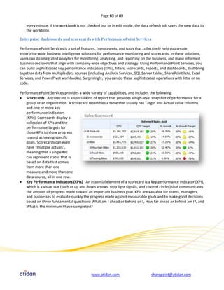 Page 65 of 89

    every minute. If the workbook is not checked out or in edit mode, the data refresh job saves the new data to
    the workbook.

Enterprise dashboards and scorecards with PerformancePoint Services

PerformancePoint Services is a set of features, components, and tools that collectively help you create
enterprise-wide business intelligence solutions for performance monitoring and scorecards. In these solutions,
users can do integrated analytics for monitoring, analyzing, and reporting on the business, and make informed
business decisions that align with company-wide objectives and strategy. Using PerformancePoint Services, you
can build sophisticated key performance indicators (KPIs), filters, scorecards, reports, and dashboards, that bring
together data from multiple data sources (including Analysis Services, SQL Server tables, SharePoint lists, Excel
Services, and PowerPivot workbooks). Surprisingly, you can do these sophisticated operations with little or no
code.

PerformancePoint Services provides a wide variety of capabilities, and includes the following:
 Scorecards A scorecard is a special kind of report that provides a high-level snapshot of performance for a
    group or an organization. A scorecard resembles a table that usually has Target and Actual value columns
    and one or more key
    performance indicators
    (KPIs). Scorecards display a
    collection of KPIs and the
    performance targets for
    those KPIs to show progress
    toward achieving specific
    goals. Scorecards can even
    have “multiple actuals”,
    meaning that a single KPI
    can represent status that is
    based on data that comes
    from more than one
    measure and more than one
    data source, all in one row.
 Key Performance Indicators (KPIs) An essential element of a scorecard is a key performance indicator (KPI),
    which is a visual cue (such as up and down arrows, stop light signals, and colored circles) that communicates
    the amount of progress made toward an important business goal. KPIs are valuable for teams, managers,
    and businesses to evaluate quickly the progress made against measurable goals and to make good decisions
    based on three fundamental questions: What am I ahead or behind on?, How far ahead or behind am I?, and
    What is the minimum I have completed?




                                            www.atidan.com                        sharepoint@atidan.com
 