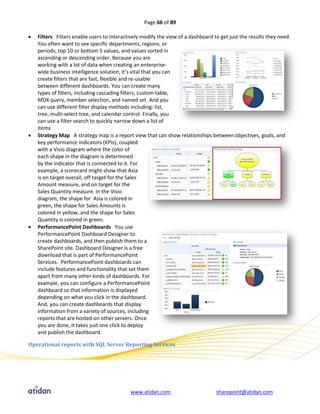 Page 66 of 89

   Filters Filters enable users to interactively modify the view of a dashboard to get just the results they need.
    You often want to see specific departments, regions, or
    periods, top 10 or bottom 5 values, and values sorted in
    ascending or descending order. Because you are
    working with a lot of data when creating an enterprise-
    wide business intelligence solution, it’s vital that you can
    create filters that are fast, flexible and re-usable
    between different dashboards. You can create many
    types of filters, including cascading filters, custom table,
    MDX query, member selection, and named set. And you
    can use different filter display methods including: list,
    tree, multi-select tree, and calendar control. Finally, you
    can use a filter search to quickly narrow down a list of
    items
   Strategy Map A strategy map is a report view that can show relationships between objectives, goals, and
    key performance indicators (KPIs), coupled
    with a Visio diagram where the color of
    each shape in the diagram is determined
    by the indicator that is connected to it. For
    example, a scorecard might show that Asia
    is on target overall, off target for the Sales
    Amount measure, and on target for the
    Sales Quantity measure. In the Visio
    diagram, the shape for Asia is colored in
    green, the shape for Sales Amounts is
    colored in yellow, and the shape for Sales
    Quantity is colored in green.
   PerformancePoint Dashboards You use
    PerformancePoint Dashboard Designer to
    create dashboards, and then publish them to a
    SharePoint site. Dashboard Designer is a free
    download that is part of PerformancePoint
    Services. PerformancePoint dashboards can
    include features and functionality that set them
    apart from many other kinds of dashboards. For
    example, you can configure a PerformancePoint
    dashboard so that information is displayed
    depending on what you click in the dashboard.
    And, you can create dashboards that display
    information from a variety of sources, including
    reports that are hosted on other servers. Once
    you are done, it takes just one click to deploy
    and publish the dashboard.

Operational reports with SQL Server Reporting Services




                                            www.atidan.com                        sharepoint@atidan.com
 