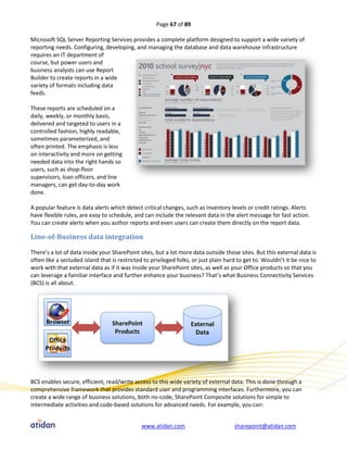Page 67 of 89

Microsoft SQL Server Reporting Services provides a complete platform designed to support a wide variety of
reporting needs. Configuring, developing, and managing the database and data warehouse infrastructure
requires an IT department of
course, but power users and
business analysts can use Report
Builder to create reports in a wide
variety of formats including data
feeds.

These reports are scheduled on a
daily, weekly, or monthly basis,
delivered and targeted to users in a
controlled fashion, highly readable,
sometimes parameterized, and
often printed. The emphasis is less
on interactivity and more on getting
needed data into the right hands so
users, such as shop-floor
supervisors, loan officers, and line
managers, can get day-to-day work
done.

A popular feature is data alerts which detect critical changes, such as inventory levels or credit ratings. Alerts
have flexible rules, are easy to schedule, and can include the relevant data in the alert message for fast action.
You can create alerts when you author reports and even users can create them directly on the report data.

Line-of-Business data integration

There’s a lot of data inside your SharePoint sites, but a lot more data outside those sites. But this external data is
often like a secluded island that is restricted to privileged folks, or just plain hard to get to. Wouldn’t it be nice to
work with that external data as if it was inside your SharePoint sites, as well as your Office products so that you
can leverage a familiar interface and further enhance your business? That’s what Business Connectivity Services
(BCS) is all about.




BCS enables secure, efficient, read/write access to this wide variety of external data. This is done through a
comprehensive framework that provides standard user and programming interfaces. Furthermore, you can
create a wide range of business solutions, both no-code, SharePoint Composite solutions for simple to
intermediate activities and code-based solutions for advanced needs. For example, you can:


                                              www.atidan.com                          sharepoint@atidan.com
 