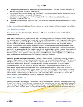 Page 68 of 89

   Create a SharePoint external list of employee personnel data stored in a back-end database that users can
    read and write, similar to a native SharePoint list.
   Connect up-to-date customer data in your organization’s Enterprise Resource Planning (ERP) system as a set
    of Outlook contacts and even provide offline access.
   Create an event planning solution that links to a controlled Line-of-Business application, but uses a
    SharePoint calendar for all to see.
   Create a Microsoft Silverlight application with a cool visual user interface that works with external data from
    the Web.

In short, Business Connectivity Services lets you connect to, interact with, and unlock the value of external data.

Two classic BCS scenarios

Here are two scenarios that illustrate the effective use of Business Connectivity Services in a SharePoint
Composite solution.

Help Desk A large enterprise has a help desk, which provides internal technical support. Support requests and
the technical support knowledge base are stored in an external database, but are fully integrated in a SharePoint
site by using external lists and the Business Data Web Parts. Information workers can also view their current
requests in Microsoft Outlook 2013 online. Tech support specialists can view requests assigned to them in
Outlook 2013 online and offline access. Workflows automatically manage support issues through each stage:
Opened, Assigned, Escalated, Resolved, and Closed. Managers on the technical support team, with appropriate
permission, can view dashboards that display help desk reports indicating the number of support issues assigned
to each support specialist, the most current or critical issues, and the number of support incidents that are
handled by each support specialist during a given time period. Managers can also export the data to Microsoft
Excel 2013 for further detailed analysis using conditional formatting and charts.

Customer contracts and contact information You have a document library that contains customer contracts.
However, all your customer information is maintained in a Line-of-Business application (such as SAP or Microsoft
CRM) which has a data source that is external to SharePoint products. You would like to track the customer’s
contracts in the document library, but ensure that related customer information is up-to-date and not
unnecessarily duplicated. You can do this by adding one or more external data columns to the library to
associate the appropriate customer name and phone number with each contract stored in the library. The
external data column makes it easy to enter or update the correct information and automatically retrieves the
customer information from the external data source. In this scenario, you could also create a structured Word
document that promotes the values of the external data columns to a Word document so you can edit the
values in the Document Information Panel or by using Word content controls.

Getting there is half the fun

Business Connectivity Services is like a big umbrella that encompasses many SharePoint and Office features. But
it doesn’t work “out-of-the-box” because every external data source is unique and each organization has specific
needs. Once you lay the groundwork, on premises or online, you can surface the external data inside SharePoint
products and Office products. When working with external data, you typically go through three distinct phases:




                                             www.atidan.com                       sharepoint@atidan.com
 