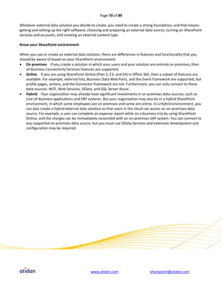 Page 70 of 89

Whatever external data solution you decide to create, you need to create a strong foundation, and that means:
getting and setting up the right software, choosing and preparing an external data source, turning on SharePoint
services and accounts, and creating an external content type.

Know your SharePoint environment

When you use or create an external data solution, there are differences in features and functionality that you
should be aware of based on your SharePoint environment:
 On premises If you create a solution in which your users and your solution are entirely on premises, then
   all Business Connectivity Services features are supported.
 Online If you are using SharePoint Online (Plan 2, E3, and E4) in Office 365, then a subset of features are
   available. For example, external lists, Business Data Web Parts, and the Event framework are supported, but
   profile pages, actions, and the Connector framework are not. Furthermore, you can only connect to these
   data sources: WCF, Web Services, OData, and SQL Server Azure.
 Hybrid Your organization may already have significant investments in on-premises data sources, such as
   Line-of-Business applications and ERP systems. But your organization may also be in a hybrid SharePoint
   environment, in which some employees are on premises and some are online. In a Hybrid environment, you
   can also create a hybrid external data solution so that users in the cloud can access an on-premises data
   source. For example, a user can complete an expense report while on a business trip by using SharePoint
   Online, and the charges can be immediately reconciled with an on-premises SAP system. You can connect to
   any supported on-premises data source, but you must use OData Services and extensive development and
   configuration may be required.




                                           www.atidan.com                       sharepoint@atidan.com
 