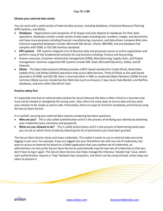 Page 71 of 89

Choose your external data wisely

You can work with a wide variety of external data sources, including databases, Enterprise Resource Planning
(ERP) Systems, and OData.
 Databases Organizations and companies of all shapes and sizes depend on databases for their daily
    operations. Databases contain a wide variety of data types including text, numbers, images, and documents,
    and have many purposes including financial, manufacturing, insurance, and data-driven company Web sites.
    Common supported databases include: Microsoft SQL Server, Oracle, IBM DB2, and any database that
    complies with ODBC or OLE DB interface standards.
 ERP systems ERP systems integrate Line-of-Business data and processes across an entire organization and
    perform many of the fundamental activities for any business including: Finance and Accounting,
 Human resources, Customer relationship management (CRM), Manufacturing, Supply chain, and Project
    management. Common supported ERP systems include SAP, Duet, Microsoft Dynamics, Siebel, and JD
    Edwards.
 OData The Open Data protocol (OData) provides a REST-based standard for Create (Post), Read (Get),
    Update (Put), and Delete (Delete) operations that access Web Services. Think of OData as the web-based
    equivalent of ODBC and OLE DB. Data is returned either in XML or JavaScript Object Notation (JSON) format.
    Common OData sources include familiar Web sites (such as Amazon, E-bay, Azure Data Market, and Netflix),
    databases, and even other SharePoint sites.

Practice safety first

It’s especially vital that an external data solution be secure because the data is often critical to a business and
must not be viewed or changed by the wrong users. Also, there are many ways to secure data and you want
your solution to be simple as well as safe. Fortunately, there are ways to minimize complexity, primarily by using
the Secure Store Service.

In a nutshell, securing your external data requires answering two basic questions:
 Who are you? This is also called authentication and it is the process of verifying your identity by obtaining
     your credentials (your username and password).
 What are you allowed to do? This is called authorization and it is the process of determining what tasks
     you can do on which items of data by obtaining the list of permissions you have been granted.

The Secure Store Service stores and maps credentials. This makes it easier to use an external data source by
logging in just once. For example, if you are logged into your SharePoint site with one set of credentials, but
want to access an external list based on a Siebel application that uses another set of credentials, an
administrator can set up the Secure Store Service to automatically map the two sets of credentials so that you
don’t have to log in again. The Secure Store Service also helps manage the infamous "double hop" issue, where
each authentication requires a “hop” between two computers, and which can be compromised, unless steps are
taken to prevent it.




                                            www.atidan.com                        sharepoint@atidan.com
 