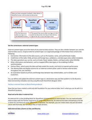 Page 72 of 89




Set the cornerstone: external content types

External content types are at the heart of any external data solution. They are like a broker between you and the
external data source. A typical external content type is an organized package of information that contains the
following:
 Connection information to the data source, such as the location, name, and authenticate modes.
 A definition of the table, fields, primary and foreign keys, validations, and data types (also called metadata).
 The data operations you can do, such as Create, Read, Update, Delete, and Query (also called CRUDQ).
 Other information and behaviors, such as mapped Office data types or the enabling of offline
     synchronization.
 Various filters, which query the data and help isolate the results, and limits to improve performance.
 The identity field and display columns for an external content picker used to retrieve external data
     throughout the user interface.
 An association based on primary and foreign keys between two related tables, such as Orders and
     Customers.

You can define and update the external content type in a declarative way and then publish it to the Business
Data Connectivity metadata store by using Microsoft SharePoint Designer 2013.

Surface external data in SharePoint products

Now that you have created a solid and safe foundation for your external data, here’s what you can do with it in
SharePoint products.

Read and write data in external lists

An external list is a key building block for SharePoint solutions based on external data. You can read and write
external data with the familiar experience of using a SharePoint list. An external list looks and behaves a lot like
a native list, but there are some differences in behavior. For example, you can create views and use calculated
values with formulas, but not attach files or track versions.

Add external data columns to lists and libraries

                                             www.atidan.com                        sharepoint@atidan.com
 