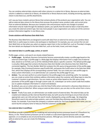 Page 73 of 89

You can combine external data columns with other columns in a native list or library. Because an external data
column is added to a native list or library, all related list or library features work, including versioning, approvals,
check-in and check-out, and file attachments.

Let’s say you have created a picture library that contains photos of the products your organization sells. You can
add an external data column to the library that accesses the product name, product code, and current price
from an external database. Because your company rules and processes require any changes to product
information only be made through the database system, you specify that the external data is read-only when
you create the external content type. But now more people in your organization can easily see all the common
product information together in one library view.

Create solutions with Business Data Web Parts

The Business Data Web Parts are designed to work with data from an external list and you can combine these
Web Parts in useful ways to create a site workspace or dashboard. For example, you can connect the List and
Item Web Parts so that when you select an expense report item in the List Web Part, such as Thursday’s charges,
the item details are displayed in the Item Web Part, such as the hotel, travel, and meal charges.

Use external data in a profile page, action, or search

Profile pages, actions, and search are closely-related features:
 Profile pages By default, Business Connectivity Services automatically creates a profile page based on the
    external content type. A profile page is a Web page that displays information from a single row of external
    data, based on an ID field, such as all the individual fields about a specific customer. The default profile page
    is actually a Web page that contains the Business Data Item Builder and a Business Data Item Web Parts
    connected together. The Item Builder Web Part analyzes the URL query string parameter of the profile page,
    for example, http://contoso/Customer.aspx?CustID=345, and passes the CustID value to the Data Item Web
    Part, which then displays all the corresponding customer fields. You can create your own profile page to
    show custom information, or an administrator can customize the profile page for you.
 Actions You can even perform an action based on the profile page to do something useful. For example,
    you can create an action that combines address information about the customer with Bing maps to view the
    customer’s location or get directions. You can create an action either based on the URL query string
    parameter of the profile page or through custom code. Or, a developer can write custom code that enables
    you to update employee information in a back-end database.
 By default, you use an action when you click the View Profile action command in a Business Data Actions or
    Business Data List Web Part. When using an external data column, you can also run the action from a menu
    command.
 Search Finally if you want, an administrator can enable search of external data. The external data can be
    crawled and indexed just like internal SharePoint data, but with security trimming to ensure that only the
    appropriate users can click and see the search results, displayed by using a profile page. By integrating
    SharePoint search into external data systems, users can find data they otherwise would not be able to
    locate. For example, if you know the company a customer works for, but have forgotten their name, you can
    search by the company name to help you find the customer’s profile page.

Use external data in workflows

Workflows provide a powerful tool for modeling and automating business processes based on a SharePoint list,
library, or site. These business processes can be as simple as a document approval process with a single
approver, or as complex as any structured business process. Although you cannot directly associate a workflow
with an external list, you can create the following:
                                              www.atidan.com                          sharepoint@atidan.com
 