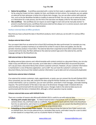 Page 74 of 89

   Native list workflows A workflow associated with a native list that reads or updates data from an external
    list by using the Create List Item, Update List Item, and Delete List Item actions. For example, you can update
    an external list item whenever a native list or library item changes. You can use other actions with external
    lists, such as the Set Workflow Variable to modify an external list field. You can also use an external list item
    as a destination for a task process, but the link to the task does not display a title for the external list item.
   Site workflows Site workflows do not require an event trigger to start and can be manually started. To
    prevent unauthorized access, workflows that access external lists always run in a service account, even with
    an authentication mode that uses impersonation.

Surface external data in Office products

Now that you have surfaced the data in SharePoint products, here’s what you can do with it in various Office
products.

Analyze external data in Excel

You can export data from an external list to Excel 2013 and keep the data synchronized. For example you may
want to maintain a product inventory in an external list so that it’s easy to share and update, but also do
periodic inventory analysis in Excel 2013. The external data that is exported to Excel 2013 is determined by the
current external list view, the filters defined on the external content type and in the external list, and the
language settings for the SharePoint site.

Add external data to Word documents

By adding external data columns and a Word template with content controls to a document library, you can also
make it easy and efficient to enter accurate, up-to-date data in a Microsoft Word 2013 structured document.
Let’s say you have a document library that contains customer contracts. However, all your customer information
is maintained in a Line-of-Business application, such as SAP. You can track the customer’s contracts in the
document library, but ensure that related customer information is up-to-date and not unnecessarily duplicated.

Synchronize external data in Outlook

If an external list contains customers, tasks, appointments, or posts, you can connect the list with Outlook 2013.
Once connected, you can view, edit, and print the data using the familiar Outlook user interface. If the data is
contact information, such as customers, you can even call them, send them e-mail messages, and make meeting
requests. The synchronization of the data is two-way or bi-directional. Changes made in Outlook 2013 are
automatically synchronized with the external data source. Changes made to the external data source are
synchronized with the items in Outlook 2013, although a refresh operation may be needed.

Enhance external data access with InfoPath forms

There are a number of reasons why Microsoft InfoPath 2013 is useful to use with external data:
 Working with complex data types If a field of external data is hierarchical, such as an address field that
   contains Street, City, and Postal code as a subfields, then you cannot work with this field in the SharePoint
   form for an external list, and in fact it is not even created. However, you can convert the SharePoint form to
   an InfoPath form to create and update the fields by using InfoPath 2013.
 Embedding an External Item Picker Control You can drag and drop the External Item Picker control onto
   an InfoPath form, link it to the external list as a secondary data source, and make it easy for a user to select
   an item based on a unique field, such as a Customer Name or Product ID.


                                             www.atidan.com                         sharepoint@atidan.com
 