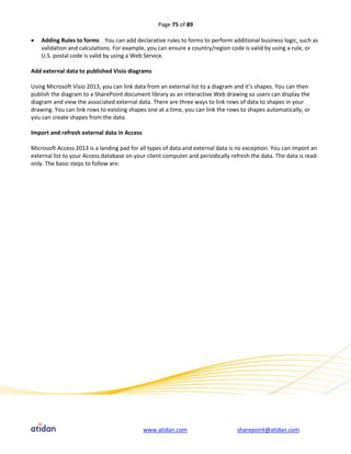 Page 75 of 89

   Adding Rules to forms You can add declarative rules to forms to perform additional business logic, such as
    validation and calculations. For example, you can ensure a country/region code is valid by using a rule, or
    U.S. postal code is valid by using a Web Service.

Add external data to published Visio diagrams

Using Microsoft Visio 2013, you can link data from an external list to a diagram and it’s shapes. You can then
publish the diagram to a SharePoint document library as an interactive Web drawing so users can display the
diagram and view the associated external data. There are three ways to link rows of data to shapes in your
drawing. You can link rows to existing shapes one at a time, you can link the rows to shapes automatically, or
you can create shapes from the data.

Import and refresh external data in Access

Microsoft Access 2013 is a landing pad for all types of data and external data is no exception. You can import an
external list to your Access database on your client computer and periodically refresh the data. The data is read-
only. The basic steps to follow are:




                                             www.atidan.com                      sharepoint@atidan.com
 