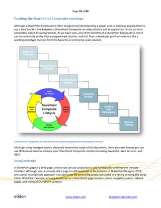 Page 76 of 89

Pushing the SharePoint Composite envelope

Although a SharePoint Composite is often designed and developed by a power user or business analyst, there is
not a hard and fast line between a SharePoint Composite no-code solution and an application that is partly or
completely coded by a programmer. As we have seen, one of the benefits of a SharePoint Composite is that it
can incrementally evolve into a programmed solution, and that from a developer point-of-view, it is like a
working prototype that can form the basis for an enterprise-scale solution.




A SharePoint Composite can help shorten the traditional application development lifecycle

Although using managed code is obviously beyond the scope of this document, there are several ways you can
use Web-based code to enhance your SharePoint Composite solution including JavaScript, Web Services, and
REST.

Using JavaScript

A SharePoint page is a Web page, and so you can use JavaScript to add functionality and improve the user
interface. Although you can simply edit a page to add JavaScript in the browser or SharePoint Designer 2013,
one useful, maintainable approach is to add a text file containing JavaScript stored in a library by using the Script
Editor Web Part. Examples of using JavaScript on a SharePoint page include custom navigation menus, tabbed
pages, and hiding of SharePoint controls.




                                                   www.atidan.com                           sharepoint@atidan.com
 