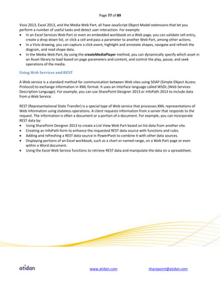 Page 77 of 89

Visio 2013, Excel 2013, and the Media Web Part, all have JavaScript Object Model extensions that let you
perform a number of useful tasks and detect user interaction. For example:
 In an Excel Services Web Part or even an embedded workbook on a Web page, you can validate cell entry,
    create a drop-down list, or click a cell and pass a parameter to another Web Part, among other actions.
 In a Visio drawing, you can capture a click event, highlight and annotate shapes, navigate and refresh the
    diagram, and read shape data.
 In the Media Web Part, by using the createMediaPlayer method, you can dynamically specify which asset in
    an Asset library to load based on page parameters and content, and control the play, pause, and seek
    operations of the media.

Using Web Services and REST

A Web service is a standard method for communication between Web sites using SOAP (Simple Object Access
Protocol) to exchange information in XML format. It uses an interface language called WSDL (Web Services
Description Language). For example, you can use SharePoint Designer 2013 or InfoPath 2013 to include data
from a Web Service.

REST (Representational State Transfer) is a special type of Web service that processes XML representations of
Web information using stateless operations. A client requests information from a server that responds to the
request. The information is often a document or a portion of a document. For example, you can incorporate
REST data by:
 Using SharePoint Designer 2013 to create a List View Web Part based on list data from another site.
 Creating an InfoPath form to enhance the requested REST data source with functions and rules.
 Adding and refreshing a REST data source in PowerPivot to combine it with other data sources.
 Displaying portions of an Excel workbook, such as a chart or named range, on a Web Part page or even
    within a Word document.
 Using the Excel Web Service functions to retrieve REST data and manipulate the data on a spreadsheet.




                                           www.atidan.com                       sharepoint@atidan.com
 