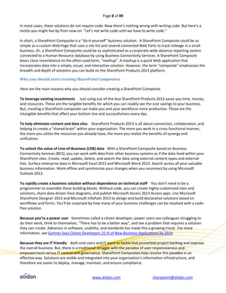 Page 8 of 89

In most cases, these solutions do not require code. Now there’s nothing wrong with writing code. But here’s a
motto you might live by from now on: “Let’s not write code until we have to write code.”

In short, a SharePoint Composite is a “do-it-yourself” business solution. A SharePoint Composite could be as
simple as a custom Web Page that uses a site list and several connected Web Parts to track mileage in a small
business. Or, a SharePoint Composite could be as sophisticated as a corporate-wide absence reporting system
connected to a Human Resource database by using Business Connectivity Services. A SharePoint Composite
bears close resemblance to the often-used term, “mashup”. A mashup is a quick Web application that
incorporates data into a simple, visual, and interactive solution. However, the term “composite” emphasizes the
breadth and depth of solutions you can build on the SharePoint Products 2013 platform.

Why you should start creating SharePoint Composites

Here are the main reasons why you should consider creating a SharePoint Composite.

To leverage existing investments Just using out-of-the-box SharePoint Products 2013 saves you time, money,
and resources. These are the tangible benefits for which you can readily see the cost savings to your business.
But, creating a SharePoint composite can make you and your workforce more productive. Those are the
intangible benefits that affect your bottom line and successfulness every day.

To help eliminate content and data silos SharePoint Products 2013 is all about connection, collaboration, and
helping to create a “shared brain” within your organization. The more you work in a cross-functional manner,
the more you utilize the resources you already have, the more you realize the benefits of synergy and
unification.

To unlock the value of Line-of-Business (LOB) data With a SharePoint Composite based on Business
Connectivity Services (BCS), you can work with data from other business systems as if the data lived within your
SharePoint sites. Create, read, update, delete, and search the data using external content types and external
lists. Surface enterprise data in Microsoft Excel 2013 and Microsoft Word 2013. Search across all your valuable
business information. Work offline and synchronize your changes when you reconnect by using Microsoft
Outlook 2013.

To rapidly create a business solution without dependence on technical staff You don’t need to be a
programmer to assemble these building blocks. Without code, you can create highly customized sites and
solutions, share data-driven Visio diagrams, and publish Microsoft Access 2013 Access apps. Use Microsoft
SharePoint Designer 2013 and Microsoft InfoPath 2013 to design and build declarative solutions based on
workflows and forms. You’ll be surprised by how many of your business challenges can be resolved with a code-
free solution.

Because you’re a power user Sometimes called a citizen developer, power users see colleagues struggling to
do their work, think to themselves, “There has to be a better way”, and see a problem that requires a solution
they can create. Advances in software, usability, and standards has made this a growing trend. For more
information, see Gartner Says Citizen Developers 25 % of New Business Applications by 2014.

Because they are IT friendly Both end users and IT want to tackle that proverbial project backlog and improve
the overall business. But, there is a traditional struggle with the paradox of user responsiveness and
empowerment versus IT control and governance. SharePoint Composites help resolve this paradox in an
effective way. Solutions are visible and integrated into your organization’s information infrastructure, and
therefore are easier to deploy, manage, maintain, and ensure compliance.


                                           www.atidan.com                       sharepoint@atidan.com
 