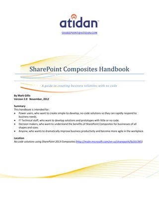 SHAREPOINT@ATIDAN.COM




            SharePoint Composites Handbook

                      A guide to creating business solutions with no code


By Mark Gillis
Version 2.0 November, 2012

Summary
This handbook is intended for:
 Power users, who want to create simple-to-develop, no-code solutions so they can rapidly respond to
    business needs.
 IT Technical staff, who want to develop solutions and prototypes with little or no code.
 Decision makers, who want to understand the benefits of SharePoint Composites for businesses of all
    shapes and sizes.
 Anyone, who wants to dramatically improve business productivity and become more agile in the workplace.

Location
No code solutions using SharePoint 2013 Composites (http://msdn.microsoft.com/en-us/sharepoint/fp161345)
 