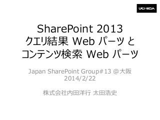 SharePoint 2013
クエリ結果 Web パーツ と
コンテンツ検索 Web パーツ
Japan SharePoint Group#13 @大阪
2014/2/22
株式会社内田洋行 太田浩史

 