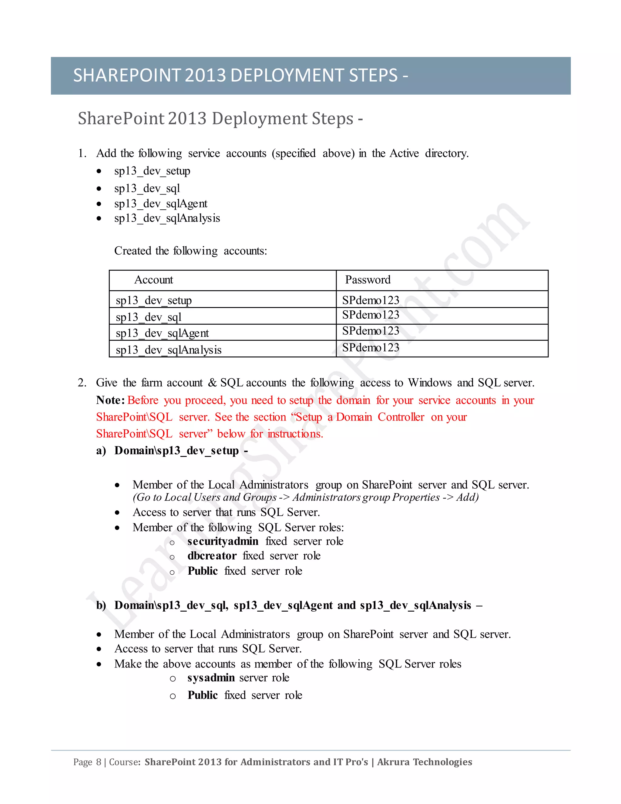 SHAREPOINT2013 DEPLOYMENT STEPS -
Page 8 | Course: SharePoint 2013 for Administrators and IT Pro's | Akrura Technologies
SharePoint 2013 Deployment Steps -
1. Add the following service accounts (specified above) in the Active directory.
 sp13_dev_setup
 sp13_dev_sql
 sp13_dev_sqlAgent
 sp13_dev_sqlAnalysis
Created the following accounts:
Account Password
sp13_dev_setup SPdemo123
sp13_dev_sql SPdemo123
sp13_dev_sqlAgent SPdemo123
sp13_dev_sqlAnalysis SPdemo123
2. Give the farm account & SQL accounts the following access to Windows and SQL server.
Note: Before you proceed, you need to setup the domain for your service accounts in your
SharePointSQL server. See the section “Setup a Domain Controller on your
SharePointSQL server” below for instructions.
a) Domainsp13_dev_setup -
 Member of the Local Administrators group on SharePoint server and SQL server.
(Go to Local Users and Groups -> Administratorsgroup Properties -> Add)
 Access to server that runs SQL Server.
 Member of the following SQL Server roles:
o securityadmin fixed server role
o dbcreator fixed server role
o Public fixed server role
b) Domainsp13_dev_sql, sp13_dev_sqlAgent and sp13_dev_sqlAnalysis –
 Member of the Local Administrators group on SharePoint server and SQL server.
 Access to server that runs SQL Server.
 Make the above accounts as member of the following SQL Server roles
o sysadmin server role
o Public fixed server role
 