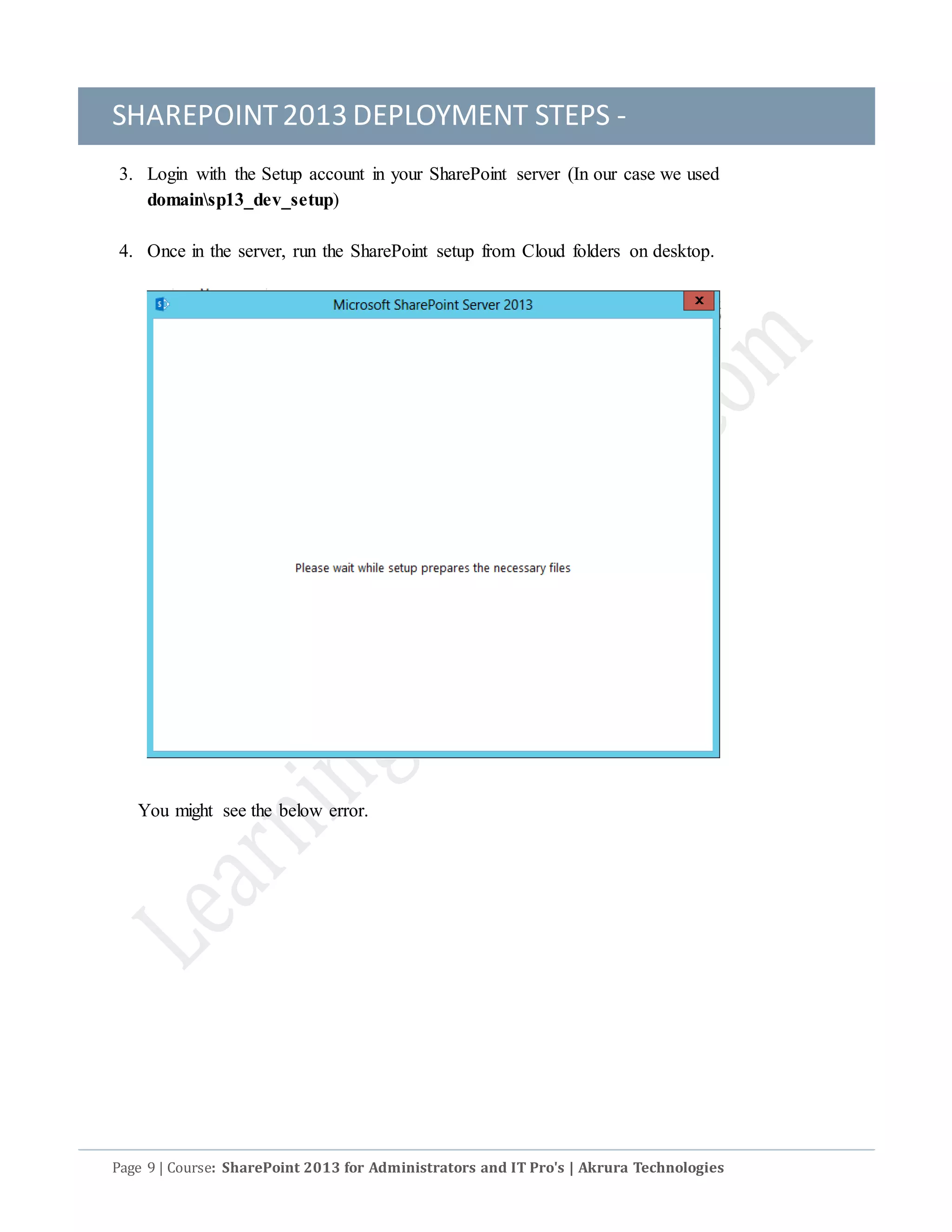 SHAREPOINT2013 DEPLOYMENT STEPS -
Page 9 | Course: SharePoint 2013 for Administrators and IT Pro's | Akrura Technologies
3. Login with the Setup account in your SharePoint server (In our case we used
domainsp13_dev_setup)
4. Once in the server, run the SharePoint setup from Cloud folders on desktop.
You might see the below error.
 