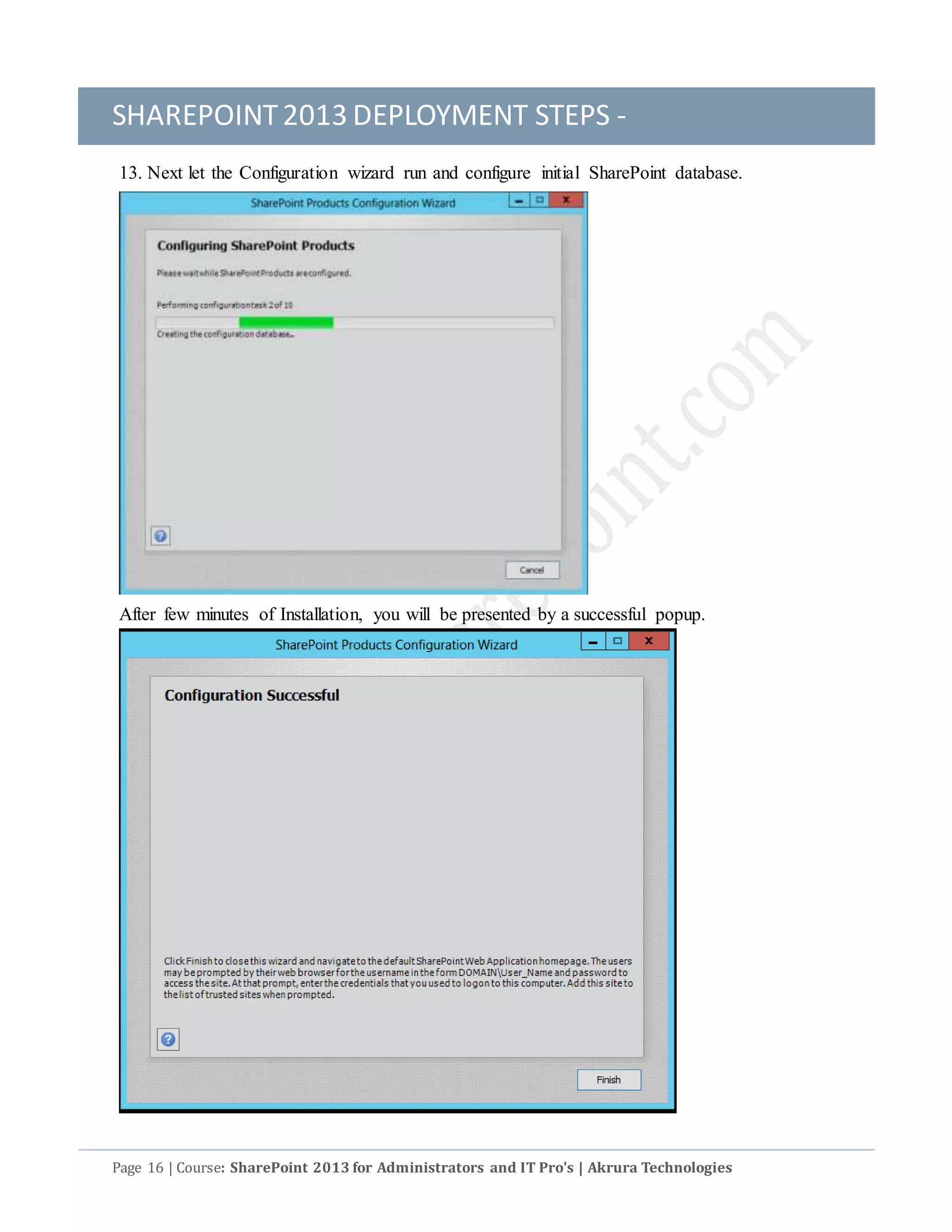 SHAREPOINT2013 DEPLOYMENT STEPS -
Page 16 | Course: SharePoint 2013 for Administrators and IT Pro's | Akrura Technologies
13. Next let the Configuration wizard run and configure initial SharePoint database.
After few minutes of Installation, you will be presented by a successful popup.
 