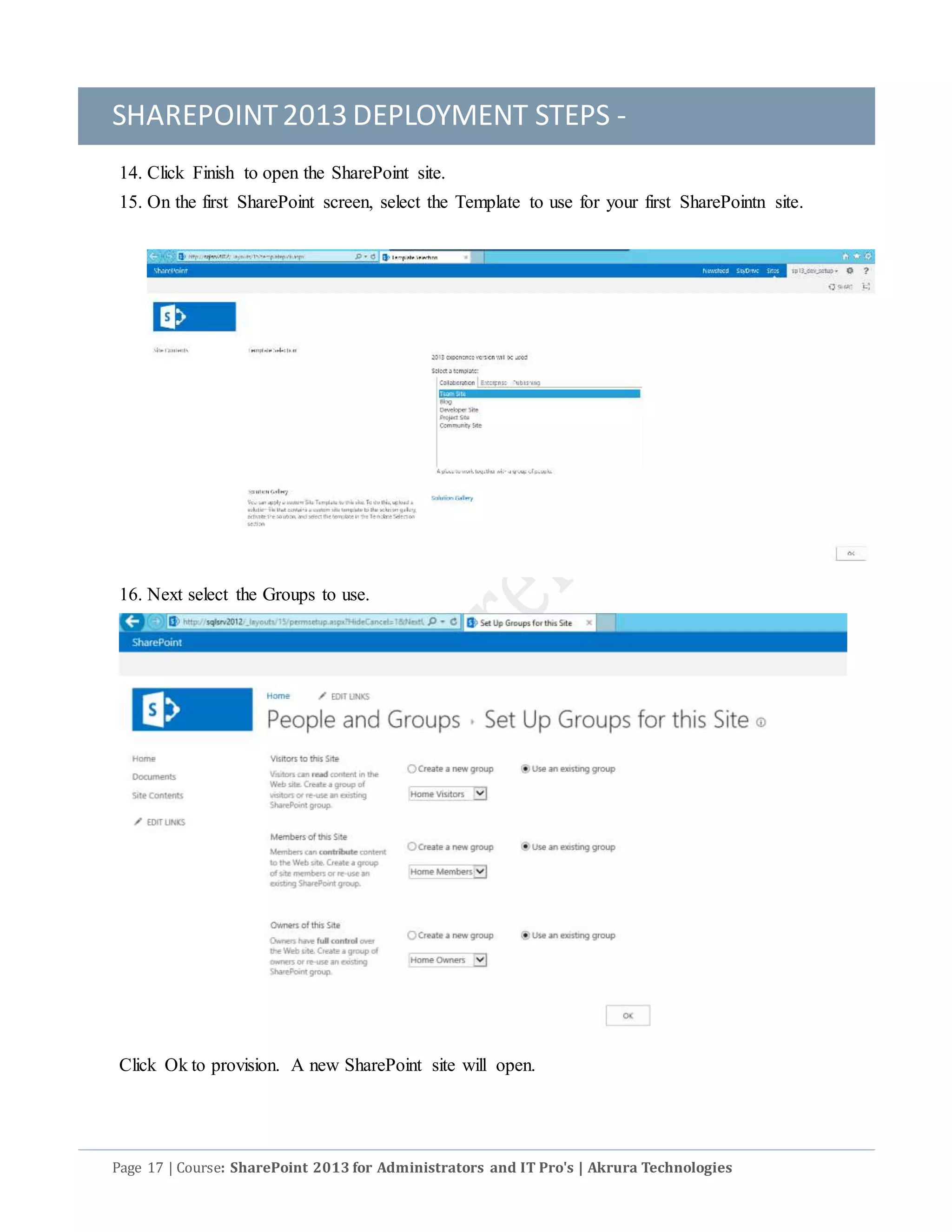SHAREPOINT2013 DEPLOYMENT STEPS -
Page 17 | Course: SharePoint 2013 for Administrators and IT Pro's | Akrura Technologies
14. Click Finish to open the SharePoint site.
15. On the first SharePoint screen, select the Template to use for your first SharePointn site.
16. Next select the Groups to use.
Click Ok to provision. A new SharePoint site will open.
 