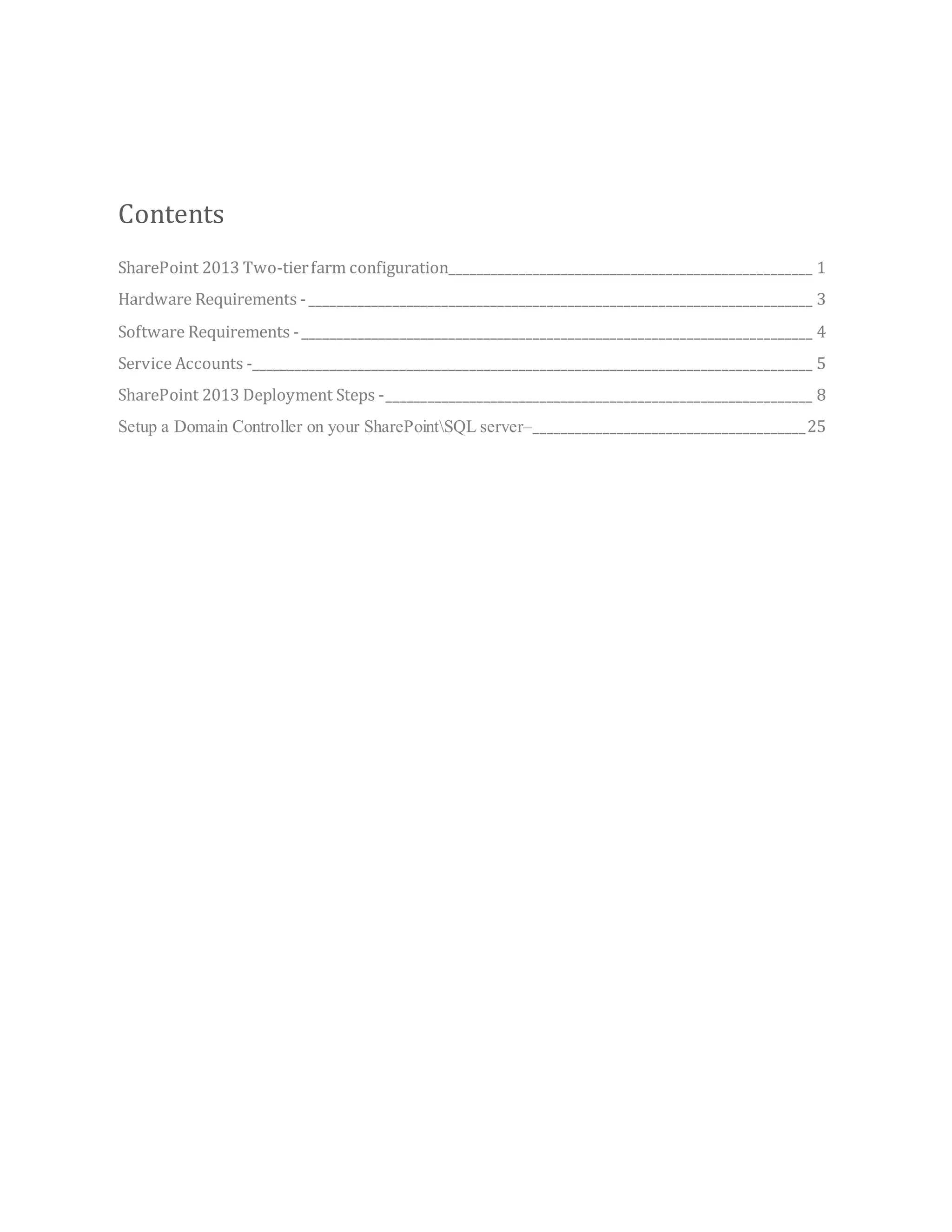 Contents
SharePoint 2013 Two-tierfarm configuration____________________________________________________ 1
Hardware Requirements -________________________________________________________________________ 3
Software Requirements -_________________________________________________________________________ 4
Service Accounts -________________________________________________________________________________ 5
SharePoint 2013 Deployment Steps -_____________________________________________________________ 8
Setup a Domain Controller on your SharePointSQL server–_______________________________________25
 