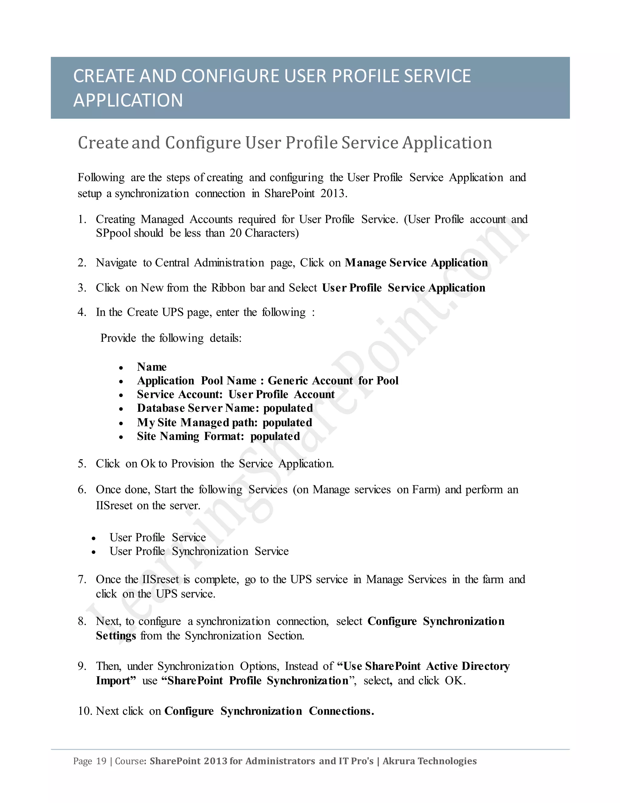 CREATE AND CONFIGURE USER PROFILE SERVICE
APPLICATION
Page 19 | Course: SharePoint 2013 for Administrators and IT Pro's | Akrura Technologies
Createand Configure User Profile Service Application
Following are the steps of creating and configuring the User Profile Service Application and
setup a synchronization connection in SharePoint 2013.
1. Creating Managed Accounts required for User Profile Service. (User Profile account and
SPpool should be less than 20 Characters)
2. Navigate to Central Administration page, Click on Manage Service Application
3. Click on New from the Ribbon bar and Select User Profile Service Application
4. In the Create UPS page, enter the following :
Provide the following details:
 Name
 Application Pool Name : Generic Account for Pool
 Service Account: User Profile Account
 Database Server Name: populated
 My Site Managed path: populated
 Site Naming Format: populated
5. Click on Ok to Provision the Service Application.
6. Once done, Start the following Services (on Manage services on Farm) and perform an
IISreset on the server.
 User Profile Service
 User Profile Synchronization Service
7. Once the IISreset is complete, go to the UPS service in Manage Services in the farm and
click on the UPS service.
8. Next, to configure a synchronization connection, select Configure Synchronization
Settings from the Synchronization Section.
9. Then, under Synchronization Options, Instead of “Use SharePoint Active Directory
Import” use “SharePoint Profile Synchronization”, select, and click OK.
10. Next click on Configure Synchronization Connections.
 