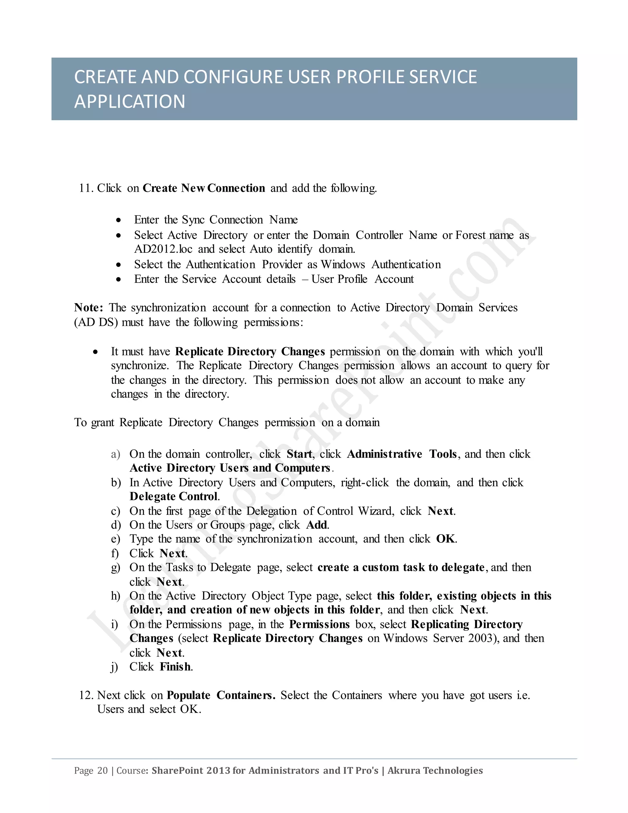 CREATE AND CONFIGURE USER PROFILE SERVICE
APPLICATION
Page 20 | Course: SharePoint 2013 for Administrators and IT Pro's | Akrura Technologies
11. Click on Create New Connection and add the following.
 Enter the Sync Connection Name
 Select Active Directory or enter the Domain Controller Name or Forest name as
AD2012.loc and select Auto identify domain.
 Select the Authentication Provider as Windows Authentication
 Enter the Service Account details – User Profile Account
Note: The synchronization account for a connection to Active Directory Domain Services
(AD DS) must have the following permissions:
 It must have Replicate Directory Changes permission on the domain with which you'll
synchronize. The Replicate Directory Changes permission allows an account to query for
the changes in the directory. This permission does not allow an account to make any
changes in the directory.
To grant Replicate Directory Changes permission on a domain
a) On the domain controller, click Start, click Administrative Tools, and then click
Active Directory Users and Computers.
b) In Active Directory Users and Computers, right-click the domain, and then click
Delegate Control.
c) On the first page of the Delegation of Control Wizard, click Next.
d) On the Users or Groups page, click Add.
e) Type the name of the synchronization account, and then click OK.
f) Click Next.
g) On the Tasks to Delegate page, select create a custom task to delegate, and then
click Next.
h) On the Active Directory Object Type page, select this folder, existing objects in this
folder, and creation of new objects in this folder, and then click Next.
i) On the Permissions page, in the Permissions box, select Replicating Directory
Changes (select Replicate Directory Changes on Windows Server 2003), and then
click Next.
j) Click Finish.
12. Next click on Populate Containers. Select the Containers where you have got users i.e.
Users and select OK.
 