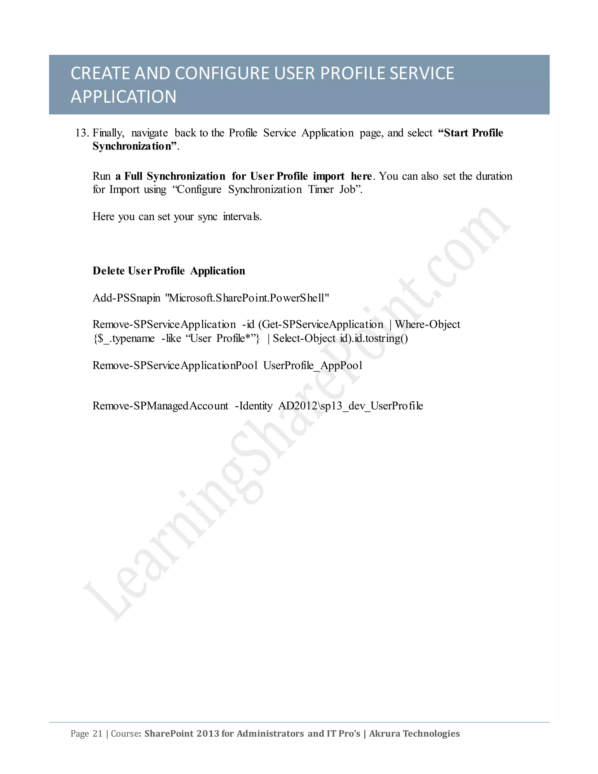 CREATE AND CONFIGURE USER PROFILE SERVICE
APPLICATION
Page 21 | Course: SharePoint 2013 for Administrators and IT Pro's | Akrura Technologies
13. Finally, navigate back to the Profile Service Application page, and select “Start Profile
Synchronization”.
Run a Full Synchronization for User Profile import here. You can also set the duration
for Import using “Configure Synchronization Timer Job”.
Here you can set your sync intervals.
Delete UserProfile Application
Add-PSSnapin "Microsoft.SharePoint.PowerShell"
Remove-SPServiceApplication -id (Get-SPServiceApplication | Where-Object
{$_.typename -like “User Profile*”} | Select-Object id).id.tostring()
Remove-SPServiceApplicationPool UserProfile_AppPool
Remove-SPManagedAccount -Identity AD2012sp13_dev_UserProfile
 