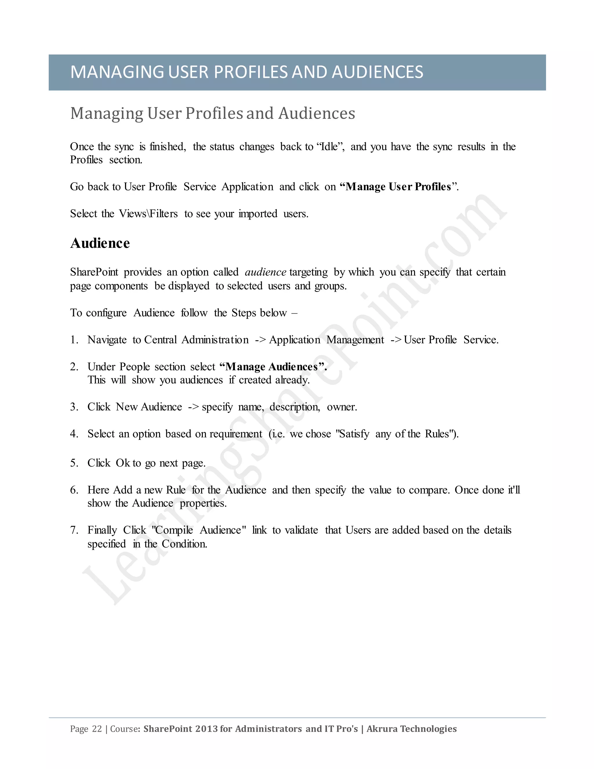 MANAGINGUSER PROFILES AND AUDIENCES
Page 22 | Course: SharePoint 2013 for Administrators and IT Pro's | Akrura Technologies
Managing User Profiles and Audiences
Once the sync is finished, the status changes back to “Idle”, and you have the sync results in the
Profiles section.
Go back to User Profile Service Application and click on “Manage User Profiles”.
Select the ViewsFilters to see your imported users.
Audience
SharePoint provides an option called audience targeting by which you can specify that certain
page components be displayed to selected users and groups.
To configure Audience follow the Steps below –
1. Navigate to Central Administration -> Application Management -> User Profile Service.
2. Under People section select “Manage Audiences”.
This will show you audiences if created already.
3. Click New Audience -> specify name, description, owner.
4. Select an option based on requirement (i.e. we chose "Satisfy any of the Rules").
5. Click Ok to go next page.
6. Here Add a new Rule for the Audience and then specify the value to compare. Once done it'll
show the Audience properties.
7. Finally Click "Compile Audience" link to validate that Users are added based on the details
specified in the Condition.
 