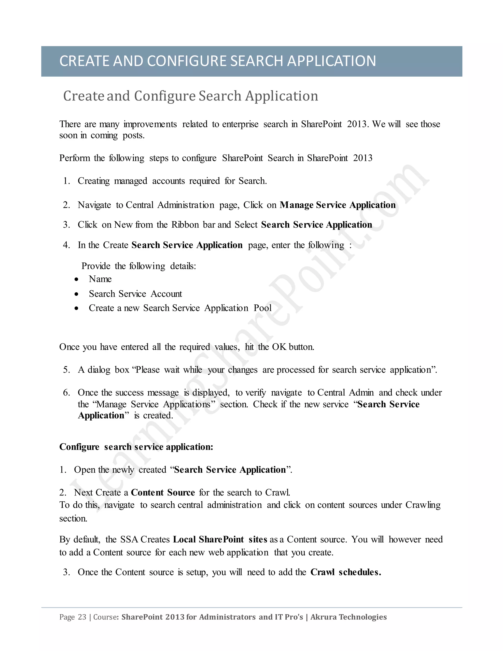 CREATE AND CONFIGURE SEARCH APPLICATION
Page 23 | Course: SharePoint 2013 for Administrators and IT Pro's | Akrura Technologies
Createand Configure Search Application
There are many improvements related to enterprise search in SharePoint 2013. We will see those
soon in coming posts.
Perform the following steps to configure SharePoint Search in SharePoint 2013
1. Creating managed accounts required for Search.
2. Navigate to Central Administration page, Click on Manage Service Application
3. Click on New from the Ribbon bar and Select Search Service Application
4. In the Create Search Service Application page, enter the following :
Provide the following details:
 Name
 Search Service Account
 Create a new Search Service Application Pool
Once you have entered all the required values, hit the OK button.
5. A dialog box “Please wait while your changes are processed for search service application”.
6. Once the success message is displayed, to verify navigate to Central Admin and check under
the “Manage Service Applications” section. Check if the new service “Search Service
Application” is created.
Configure search service application:
1. Open the newly created “Search Service Application”.
2. Next Create a Content Source for the search to Crawl.
To do this, navigate to search central administration and click on content sources under Crawling
section.
By default, the SSA Creates Local SharePoint sites as a Content source. You will however need
to add a Content source for each new web application that you create.
3. Once the Content source is setup, you will need to add the Crawl schedules.
 