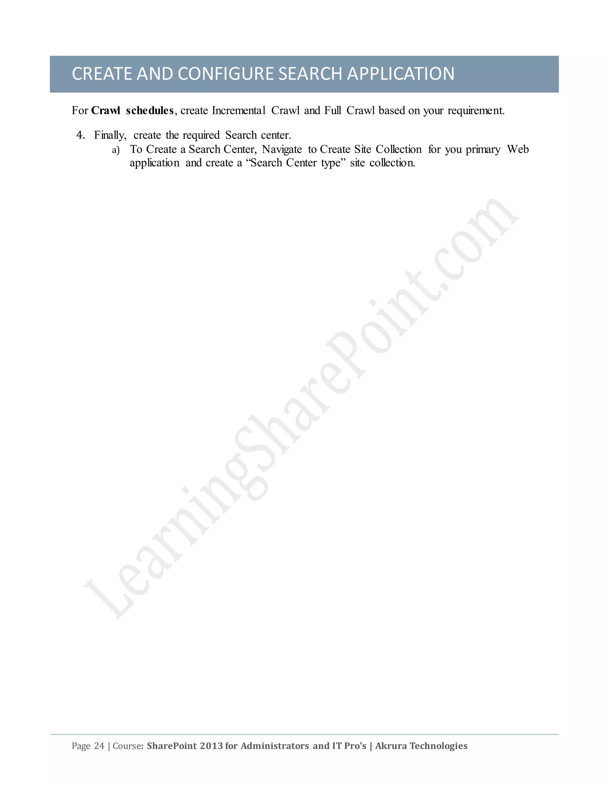 CREATE AND CONFIGURE SEARCH APPLICATION
Page 24 | Course: SharePoint 2013 for Administrators and IT Pro's | Akrura Technologies
For Crawl schedules, create Incremental Crawl and Full Crawl based on your requirement.
4. Finally, create the required Search center.
a) To Create a Search Center, Navigate to Create Site Collection for you primary Web
application and create a “Search Center type” site collection.
 