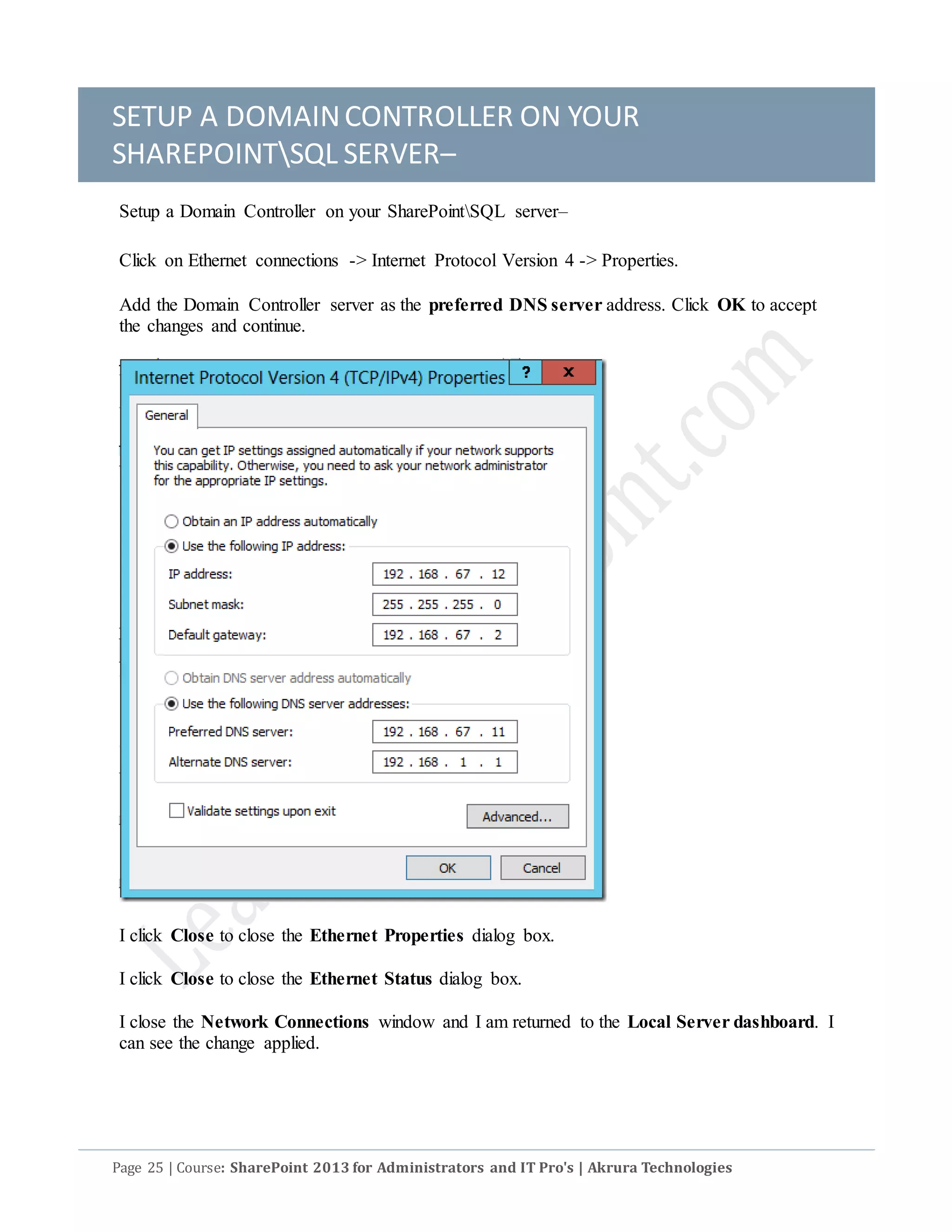 SETUP A DOMAINCONTROLLER ON YOUR
SHAREPOINTSQL SERVER–
Page 25 | Course: SharePoint 2013 for Administrators and IT Pro's | Akrura Technologies
Setup a Domain Controller on your SharePointSQL server–
Click on Ethernet connections -> Internet Protocol Version 4 -> Properties.
Add the Domain Controller server as the preferred DNS server address. Click OK to accept
the changes and continue.
I click Close to close the Ethernet Properties dialog box.
I click Close to close the Ethernet Status dialog box.
I close the Network Connections window and I am returned to the Local Server dashboard. I
can see the change applied.
 