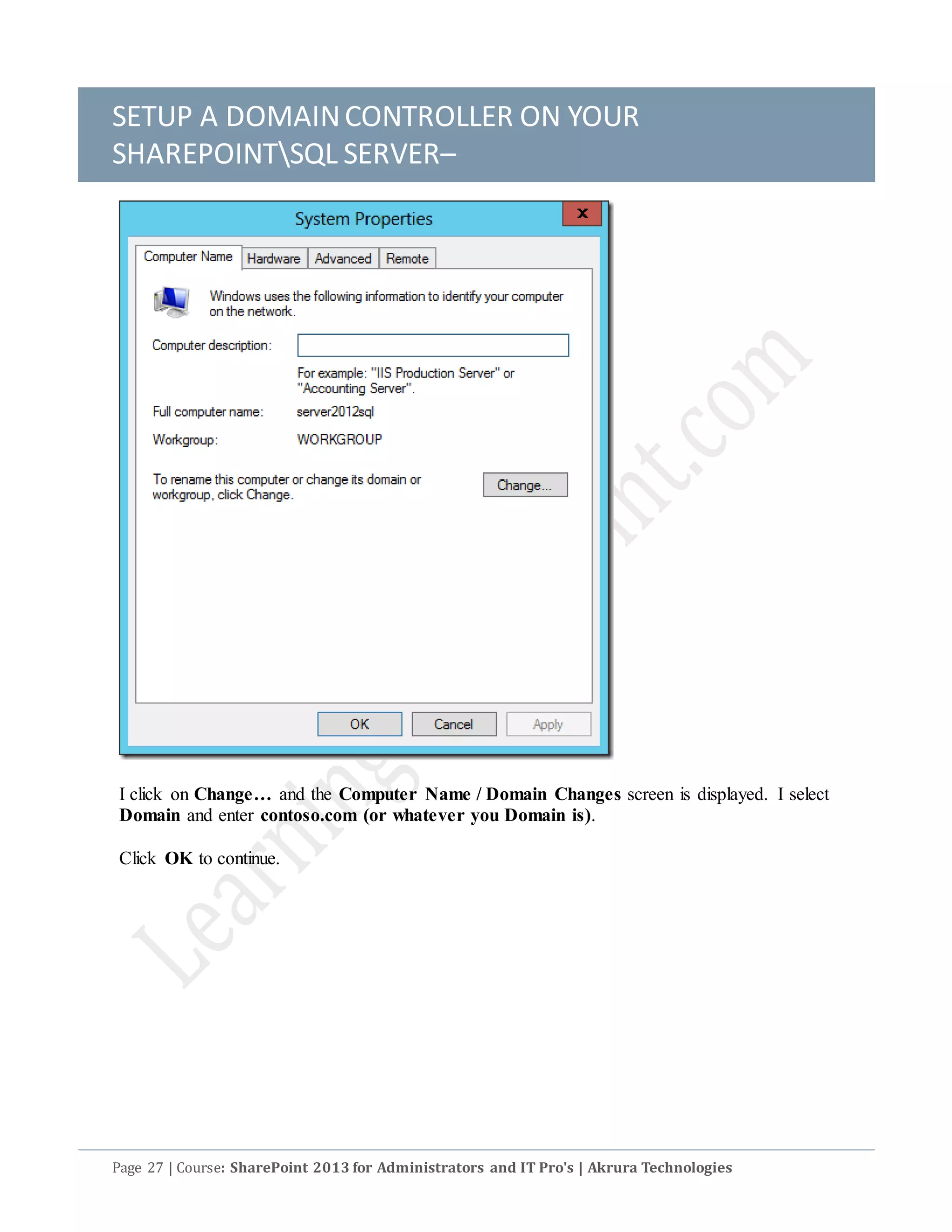 SETUP A DOMAINCONTROLLER ON YOUR
SHAREPOINTSQL SERVER–
Page 27 | Course: SharePoint 2013 for Administrators and IT Pro's | Akrura Technologies
I click on Change… and the Computer Name / Domain Changes screen is displayed. I select
Domain and enter contoso.com (or whatever you Domain is).
Click OK to continue.
 