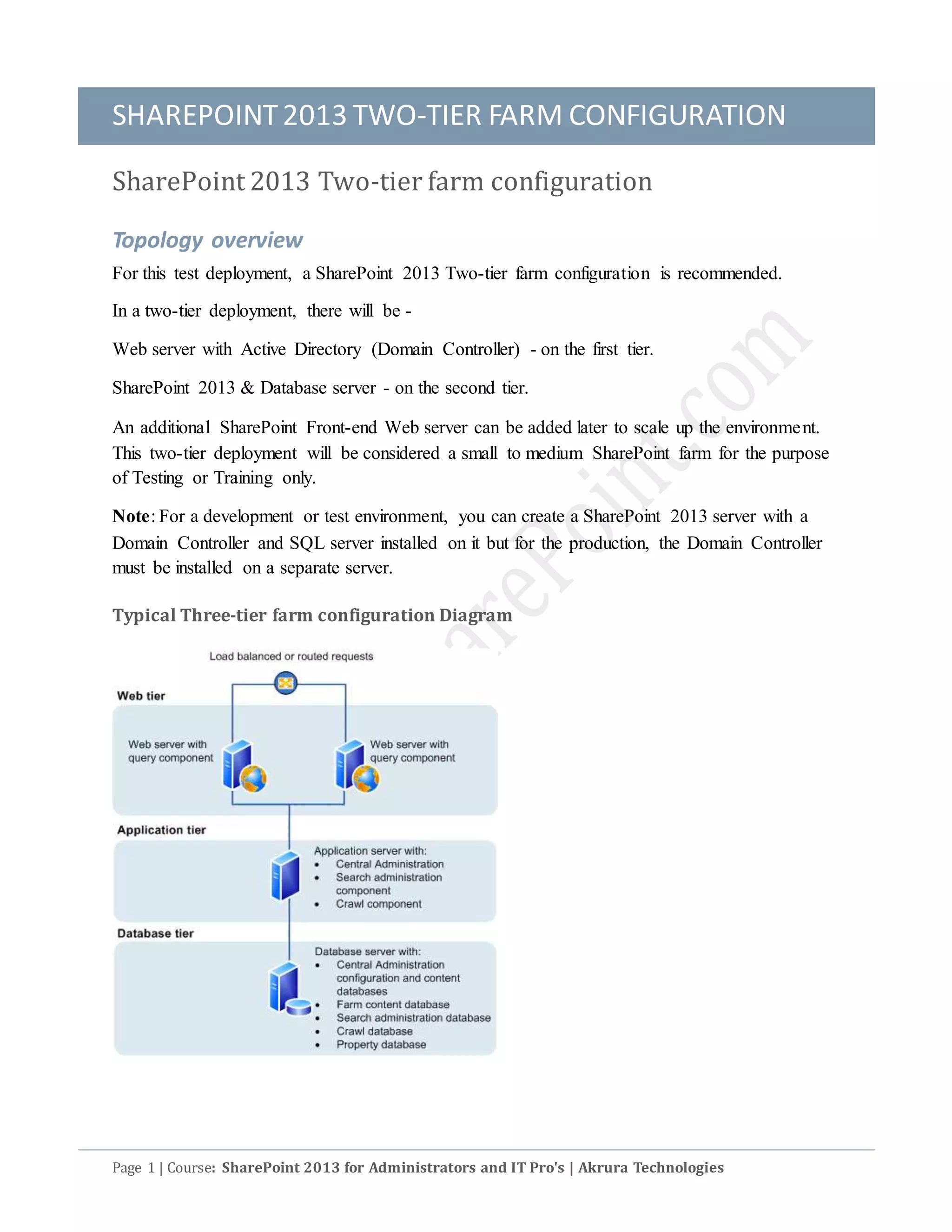 SHAREPOINT2013 TWO-TIER FARM CONFIGURATION
Page 1 | Course: SharePoint 2013 for Administrators and IT Pro's | Akrura Technologies
SharePoint 2013 Two-tier farm configuration
Topology overview
For this test deployment, a SharePoint 2013 Two-tier farm configuration is recommended.
In a two-tier deployment, there will be -
Web server with Active Directory (Domain Controller) - on the first tier.
SharePoint 2013 & Database server - on the second tier.
An additional SharePoint Front-end Web server can be added later to scale up the environment.
This two-tier deployment will be considered a small to medium SharePoint farm for the purpose
of Testing or Training only.
Note: For a development or test environment, you can create a SharePoint 2013 server with a
Domain Controller and SQL server installed on it but for the production, the Domain Controller
must be installed on a separate server.
Typical Three-tier farm configuration Diagram
 