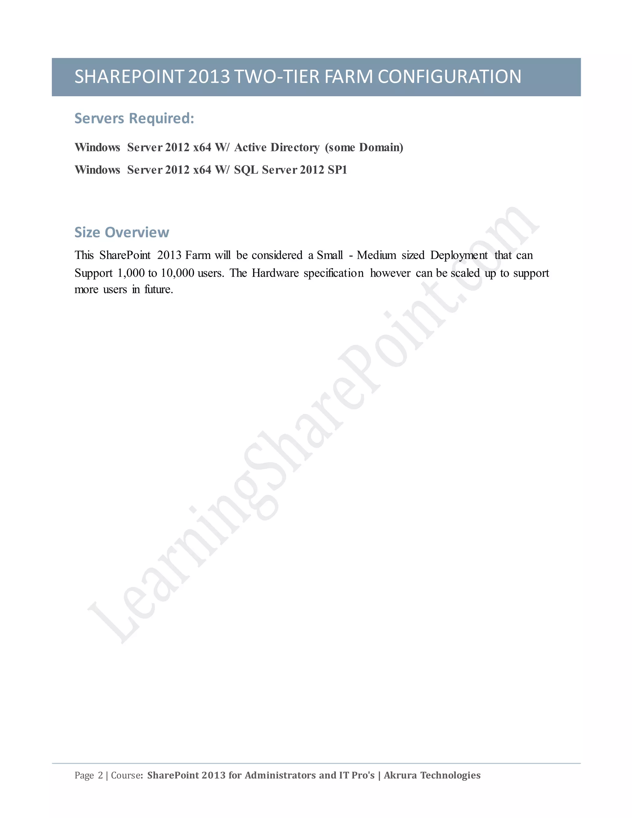 SHAREPOINT2013 TWO-TIER FARM CONFIGURATION
Page 2 | Course: SharePoint 2013 for Administrators and IT Pro's | Akrura Technologies
Servers Required:
Windows Server 2012 x64 W/ Active Directory (some Domain)
Windows Server 2012 x64 W/ SQL Server 2012 SP1
Size Overview
This SharePoint 2013 Farm will be considered a Small - Medium sized Deployment that can
Support 1,000 to 10,000 users. The Hardware specification however can be scaled up to support
more users in future.
 