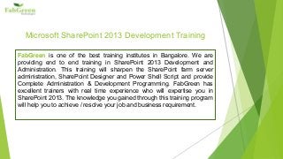 Microsoft SharePoint 2013 Development Training 
FabGreen is one of the best training institutes in Bangalore. We are 
providing end to end training in SharePoint 2013 Development and 
Administration. This training will sharpen the SharePoint farm server 
administration, SharePoint Designer and Power Shell Script and provide 
Complete Administration & Development Programming. FabGreen has 
excellent trainers with real time experience who will expertise you in 
SharePoint 2013. The knowledge you gained through this training program 
will help you to achieve / resolve your job and business requirement. 
 