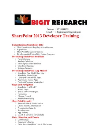 Contact : 9738994629
Email : bigitresearch@gmail.com

SharePoint 2013 Developer Training
Understanding SharePoint 2013
o
o
o
o

SharePoint Product Topology & Architecture
Capabilities
SharePoint Deployment Options
Development & Extensibility Option Overview

Developing SharePoint Solutions
o
o
o
o
o

Farm Solutions
Sandbox Solutions
Breaking Out of the Sandbox
SharePoint Features
Solution Packages

Developing SharePoint App Models
o
o
o
o
o

SharePoint App Model Overview
SharePoint Hosted Apps
Developer/Self-Hosted Apps
Azure Auto-Hosted Apps
Public & Corporate Marketplace

Pages and Navigation
o
o
o
o
o
o

SharePoint + ASP.NET
Master Pages
Site & Application Pages
Navigation
Chrome Control
Ribbon Extensibility

SharePoint Security
o
o
o
o
o
o

Authentication & Authorization
Claims Based Authentication
Programming Security
Securing Apps
App Identity
OAuth & Server-to-Server (S2S)

Lists, Libraries, and Events
o List Instances
o Document Libraries
o Event Receivers (Sites, Lists & List Items)

 
