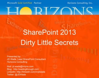 SharePoint 2013
Dirty Little Secrets
Presented by:
JD Wade, Lead SharePoint Consultant
Horizons Consulting

Mail: jd.wade@hrizns.com
Blog: http://wadingthrough.com
LinkedIn: http://linkedin.com/in/jdwade
Twitter: @JDWade

 