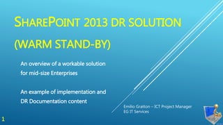 SHAREPOINT 2013 DR SOLUTION
(WARM STAND-BY)
An overview of a workable solution
for mid-size Enterprises
An example of implementation and
DR Documentation content
Emilio Gratton – ICT Project Manager
EG IT Services
1
 