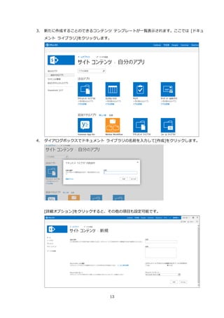 13
3. 新たに作成することのできるコンテンツ テンプレートが一覧表示されます。ここでは [ドキュ
メント ライブラリ]をクリックします。
4. ダイアログボックスでドキュメント ライブラリの名前を入力して[作成]をクリックします。
[詳細オプション]をクリックすると、その他の項目も設定可能です。
 