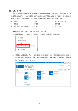 15
3.2 リストの作成
リストにより様々な情報の収集や共有を行うための掲示板を容易に作成することができます。リスト
は代表的なテンプレートとして最初から以下のようなものが用意されており、テンプレートをそのまま
使用して頂くこともできますが、ここではリストを最初から作成する方法を記載します。
 お知らせ
 連絡先
 ディスカッション掲示板
 リンク
 予定表
 タスク
 プロジェクト タスク
 案件管理
 アンケート
基本的な作成方法はドキュメント ライブラリと同じです。
1. 画面左側のサイド リンク バーから[サイト コンテンツ]をクリックします。
2. 初期値として既にテンプレートで作成されているコンテンツの一覧が表示されます。このコン
テンツをそのまま使用することも、新たに追加作成することもできます。追加作成する場合は
[アプリの追加]をクリックします。
 