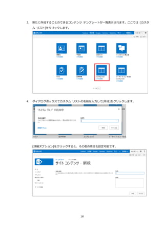 16
3. 新たに作成することのできるコンテンツ テンプレートが一覧表示されます。ここでは [カスタ
ム リスト]をクリックします。
4. ダイアログボックスでカスタム リストの名前を入力して[作成]をクリックします。
[詳細オプション]をクリックすると、その他の項目も設定可能です。
 